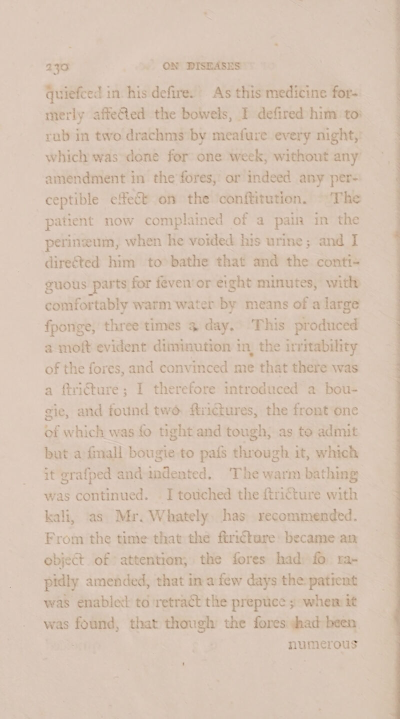 quiefced in his defire. As this medicine for- merly affefed the bowels, I defired him toi rub in two drachms by meafure every night,’ which was done for one week, without any amendment in the fores,’ or indeed any per- ceptible effect on the ‘conftitution. ~The patient now complained of a pain in the perineum, when he voided his urine; and I directed him to bathe that and the conti-— guous parts for feven’or eight minutes, with conifer tably warm water by means of a large fponge, three times 4 day, This produced a moft evident diminution in, the irritability of the fores, and convinced me that there was a ftri€ture; I therefore introduced a bou- gie, and found tw ftrictures, the front one of which was fo tight and tough, as to admit but afinall bougie to pais through it, which it grafped and indented. ‘The warm bathing was continued. I touched the ftricture with kali, as Mr. Whately has recommended. From the time that the ftricture: became an object of attention, the fores had) fo ra- pidly amended, that in afew days the patient was enabled to ‘retract the prepuce ; whem it was found, that — the fores shad been. numerous