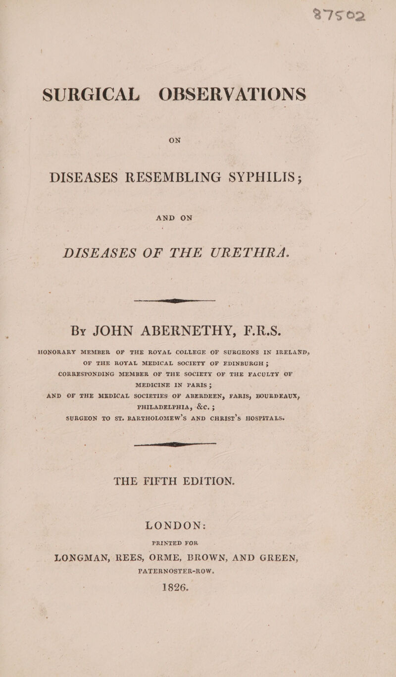 ON DISEASES RESEMBLING SYPHILIS; AND ON DISEASES OF THE URETHRA. By JOHN ABERNETHY, F.R.S. HONORARY MEMBER OF THE ROYAL COLLEGE OF SURGEONS IN IRELAND, OF THE ROYAL MEDICAL SOCIETY OF EDINBURGH ; CORRESPONDING MEMBER OF THE SOCIETY OF THE FACULTY OF MEDICINE IN PARIS 3 AND OF THE MEDICAL SOCIETIES OF ABERDEEN, FARIS, BOURDEAUX, PHILADELPHIA, ‘&amp;c. ; SURGEON TO ST. BARTHOLOMEW’S AND CHRIST’S HOSPITALS. ee THE FIFTH EDITION. LONDON: ‘ PRINTED FOR LONGMAN, REES, ORME, BROWN, AND GREEN, PATERNOSTER-ROW. 1826.