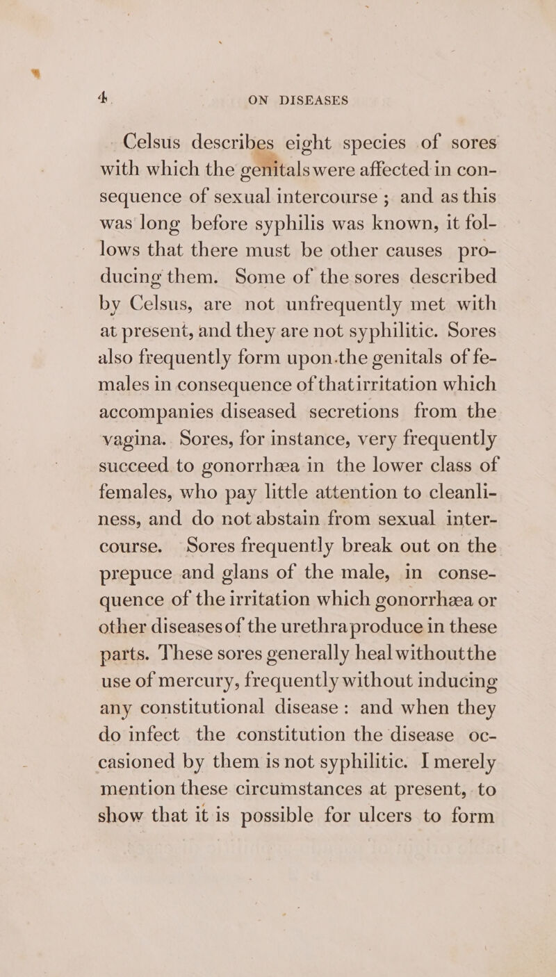 Celsus describes eight species of sores with which the oeffitals were affected in con- sequence of sexual intercourse ; and as this was long before syphilis was known, it fol- _ lows that there must be other causes pro- ducing them. Some of the sores described by Celsus, are not unfrequently met with at present, and they are not syphilitic. Sores also frequently form upon.the genitals of fe- males in consequence of thatirritation which accompanies diseased secretions from the vagina... Sores, for instance, very frequently succeed to gonorrhea in the lower class of females, who pay little attention to cleanli- ness, and do not abstain from sexual inter- course. Sores frequently break out on the prepuce and glans of the male, in conse- quence of the irritation which gonorrhea or other diseases of the urethra produce in these parts. These sores generally heal withoutthe use of mercury, frequently without inducing any constitutional disease : and when they do infect the constitution the disease oc- casioned by them is not syphilitic. I merely mention these circumstances at present, to show that it is possible for ulcers to form