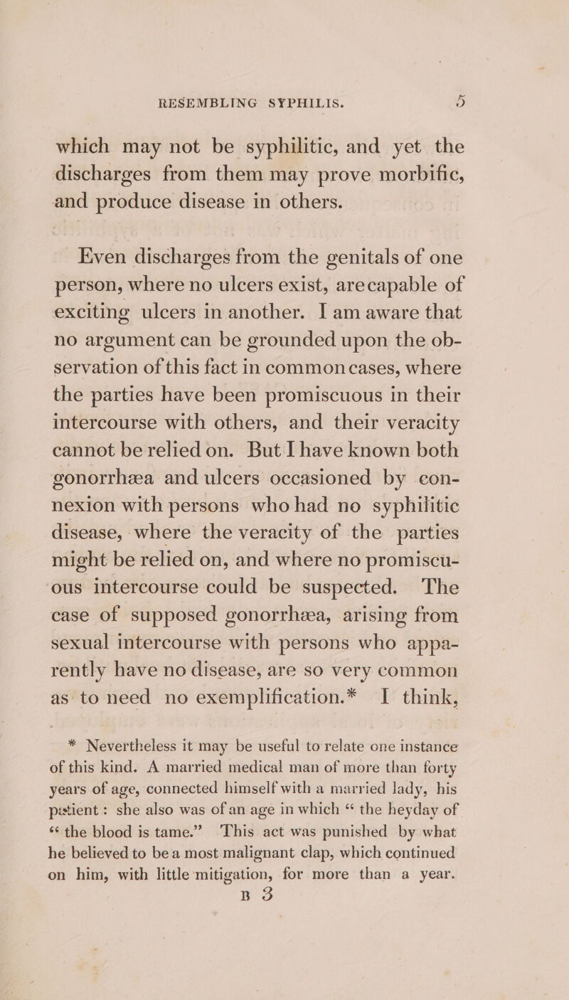 which may not be syphilitic, and yet the discharges from them may prove morbific, and produce disease in others. Even discharges from the genitals of one person, where no ulcers exist, arecapable of exciting ulcers in another. I am aware that no argument can be grounded upon the ob- servation of this fact in common cases, where the parties have been promiscuous in their intercourse with others, and their veracity cannot be relied on. But I have known both gonorrhea and ulcers occasioned by eon- nexion with persons who had no syphilitic disease, where the veracity of the parties might be relied on, and where no promiscu- ous intercourse could be suspected. The case of supposed gonorrhzea, arising from sexual intercourse with persons who appa- rently have no disease, are so very common as to need no exemplification.* I think, * Nevertheless it may be useful to relate one instance of this kind. A married medical man of more than forty years of age, connected himself with a married lady, his pestient : she also was of an age in which “ the heyday of ‘‘ the blood is tame.” ‘This act was punished by what he believed to bea most malignant clap, which continued on him, with little mitigation, for more than a year. Bo