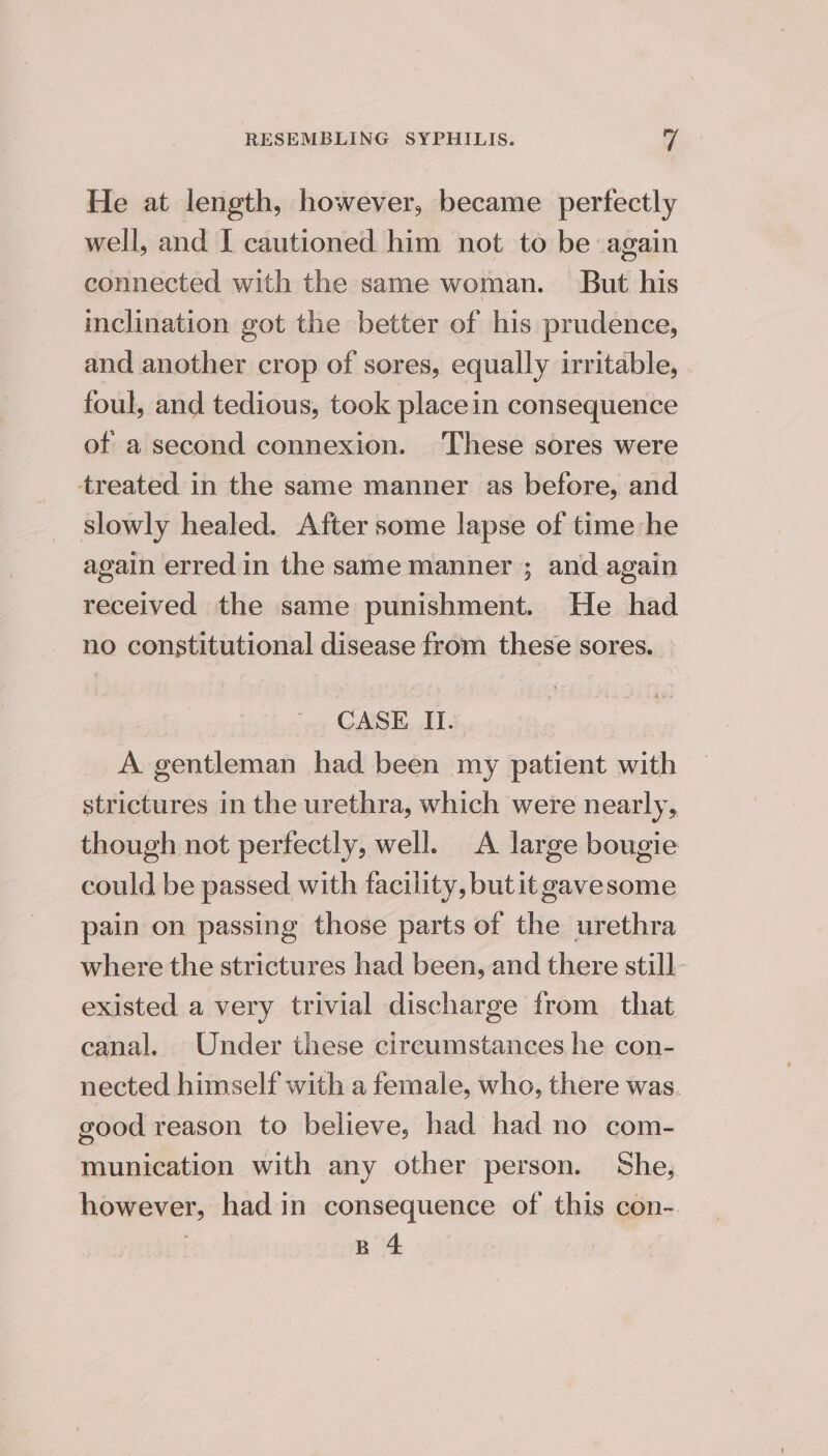 He at length, however, became perfectly well, and I cautioned him not to be again connected with the same woman. But his inclination got the better of his prudence, and another crop of sores, equally irritable, foul, and tedious, took place in consequence of a second connexion. These sores were treated in the same manner as before, and slowly healed. After some lapse of time he again erred in the same manner ; and again received the same punishment. He had no constitutional disease from these sores. CASE II. A gentleman had been my patient with strictures in the urethra, which were nearly, though not perfectly, well. A large bougie could be passed with facility, butit gavesome pain on passing those parts of the urethra where the strictures had been, and there still existed a very trivial discharge from that canal. Under these circumstances he con- nected himself with a female, who, there was. good reason to believe, had had no com- munication with any other person. She, however, had in consequence of this con- | B 4