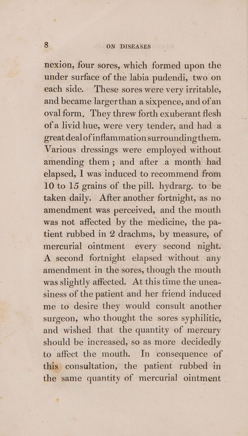 nexion, four sores, which formed upon the under surface of the labia pudendi, two on each side. These sores were very irritable, and became largerthan a sixpence, and of an oval form, They threw forth exuberant flesh of a livid hue, were very tender, and had a great deal of inflammation surroundingthem. Various dressings were employed without amending een ; and after a month had elapsed, 1 was induced to recommend from 10 to 15 grains of the pill. hydrarg. to be taken daily. After another fortnight, as no amendment was perceived, and the mouth was not affected by the medicine, the pa- tient rubbed in 2 drachms, by measure, of mercurial ointment every second night. A second fortnight elapsed without any amendment in the sores, though the mouth was slightly affected. At this time the unea- siness of the patient and her friend induced me to desire they would consult another surgeon, who thought the sores syphilitic, and wished that the quantity of mercury should be increased, so as more decidedly to affect the mouth. In consequence of this consultation, the patient rubbed in the same quantity of mercurial ointment |