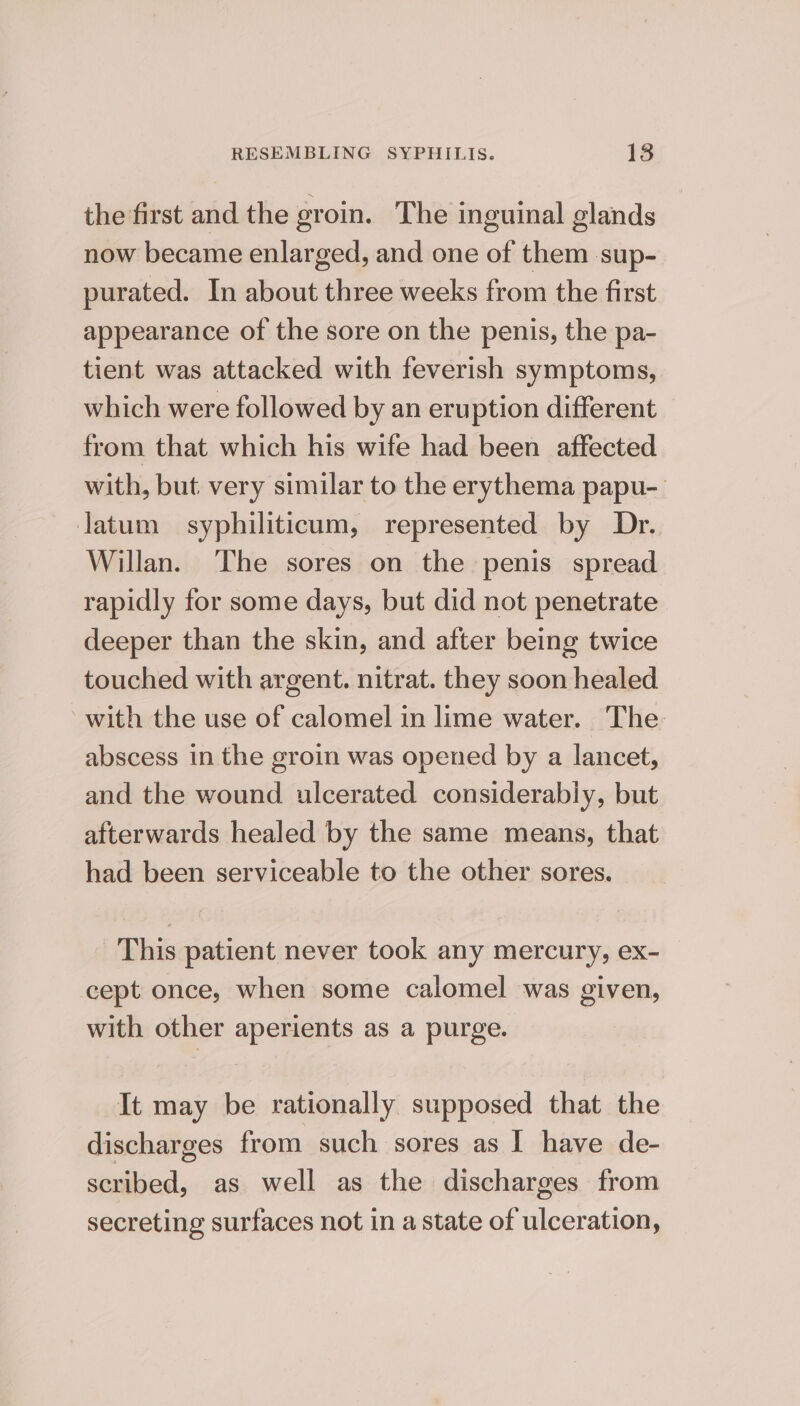 the first and the groin. The inguinal glands now became enlarged, and one of them sup- purated. In about three weeks from the first appearance of the sore on the penis, the pa- tient was attacked with feverish symptoms, which were followed by an eruption different from that which his wife had been affected with, but. very similar to the erythema papu-_ jatum syphiliticum, represented by Dr. Willan. The sores on the penis spread rapidly for some days, but did not penetrate deeper than the skin, and after being twice touched with argent. nitrat. they soon healed with the use of calomel in lime water. The abscess in the groin was opened by a lancet, and the wound ulcerated considerably, but afterwards healed by the same means, that had been serviceable to the other sores. This patient never took any mercury, ex- cept once, when some calomel was given, with other aperients as a purge. It may be rationally supposed that the discharges from such sores as I have de- scribed, as well as the discharges from secreting surfaces not in a state of ulceration,