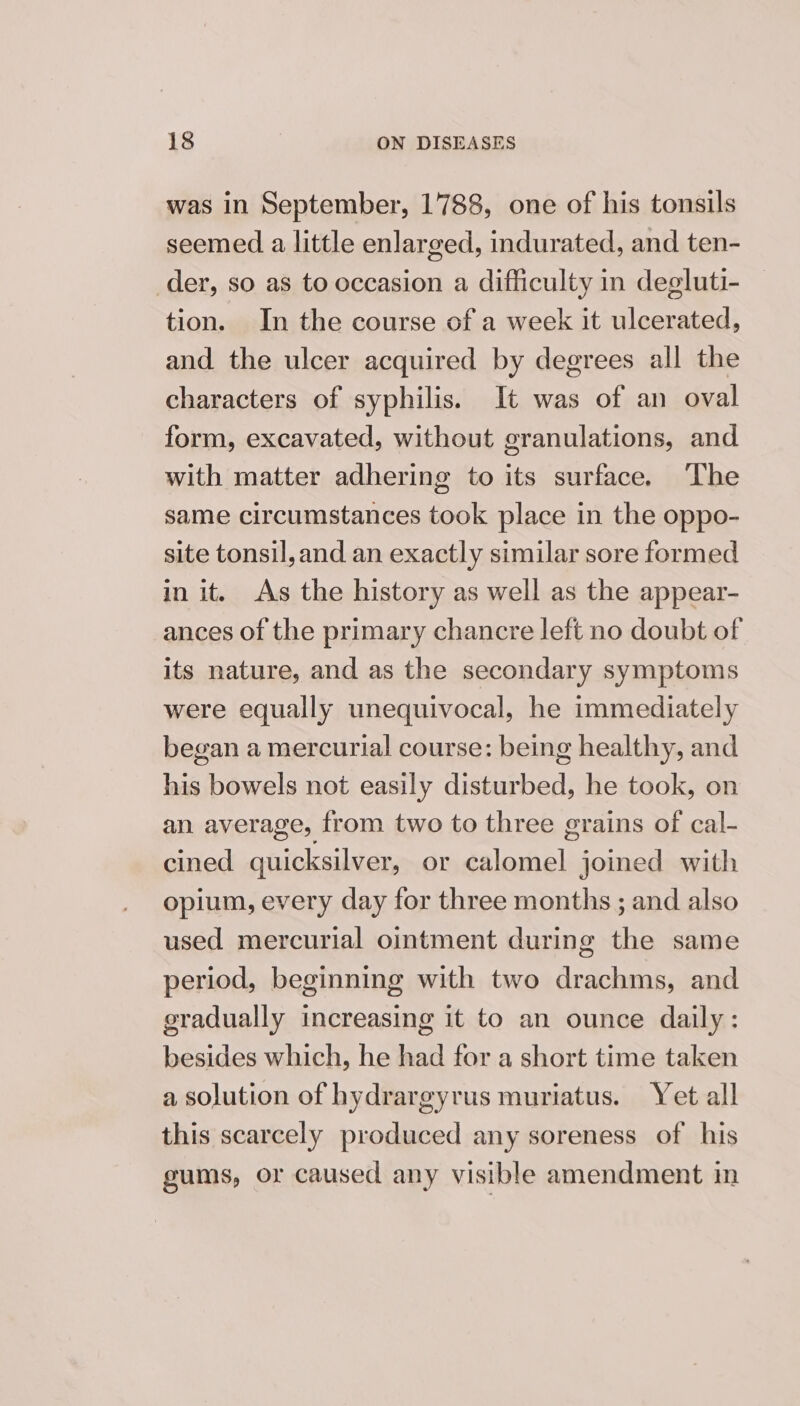 was in September, 1788, one of his tonsils seemed a little enlarged, indurated, and ten- der, so as to occasion a difficulty in degluti- tion. In the course of a week it ulcerated, and the ulcer acquired by degrees all the characters of syphilis. It was of an oval form, excavated, without granulations, and with matter adhering to its surface. ‘The same circumstances took place in the oppo- site tonsil, and an exactly similar sore formed in it. As the history as well as the appear- ances of the primary chancre left no doubt of its nature, and as the secondary symptoms were equally unequivocal, he immediately began a mercurial course: being healthy, and his bowels not easily disturbed, he took, on an average, from two to three grains of cal- cined quicksilver, or calomel joined with opium, every day for three months ; and also used mercurial ointment during the same period, beginning with two drachms, and gradually increasing it to an ounce daily: besides which, he had for a short time taken a solution of hydrargyrus muriatus. Yet all this scarcely produced any soreness of his gums, or caused any visible amendment in