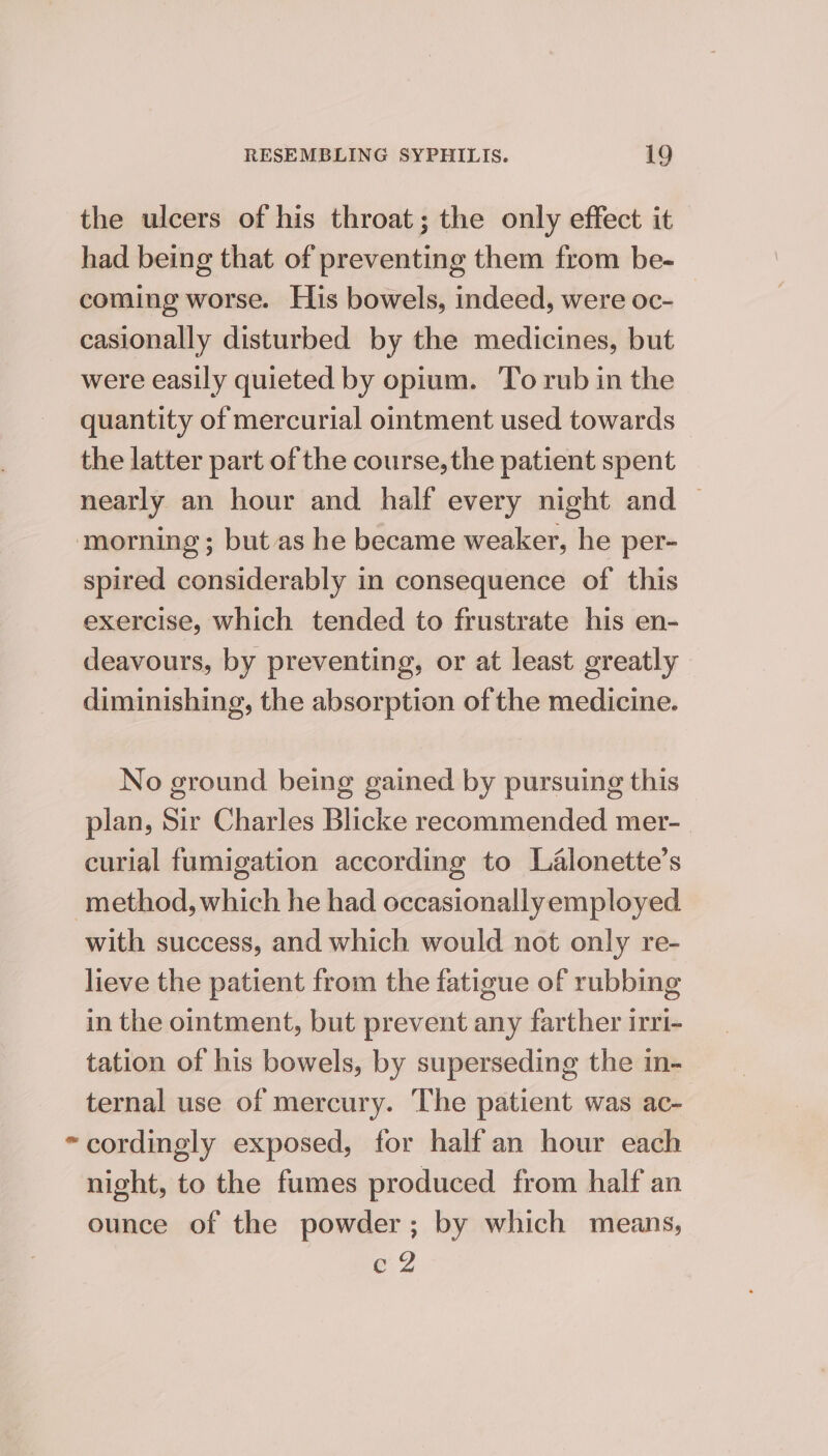 the ulcers of his throat; the only effect it had being that of preventing them from be- coming worse. His bowels, indeed, were oc- , casionally disturbed by the medicines, but were easily quieted by opium. To rub in the quantity of mercurial ointment used towards the latter part of the course, the patient spent nearly an hour and half every night and | ‘morning ; but as he became weaker, he per- spired considerably in consequence of this exercise, which tended to frustrate his en- deavours, by preventing, or at least greatly diminishing, the absorption of the medicine. No ground being gained by pursuing this plan, Sir Charles Blicke recommended mer- curial fumigation according to Lalonette’s method, which he had occasionallyemployed with success, and which would not only re- lieve the patient from the fatigue of rubbing in the ointment, but prevent any farther irri- tation of his bowels, by superseding the in- ternal use of mercury. The patient was ac- “cordingly exposed, for half an hour each night, to the fumes produced from half an ounce of the powder; by which means, e2