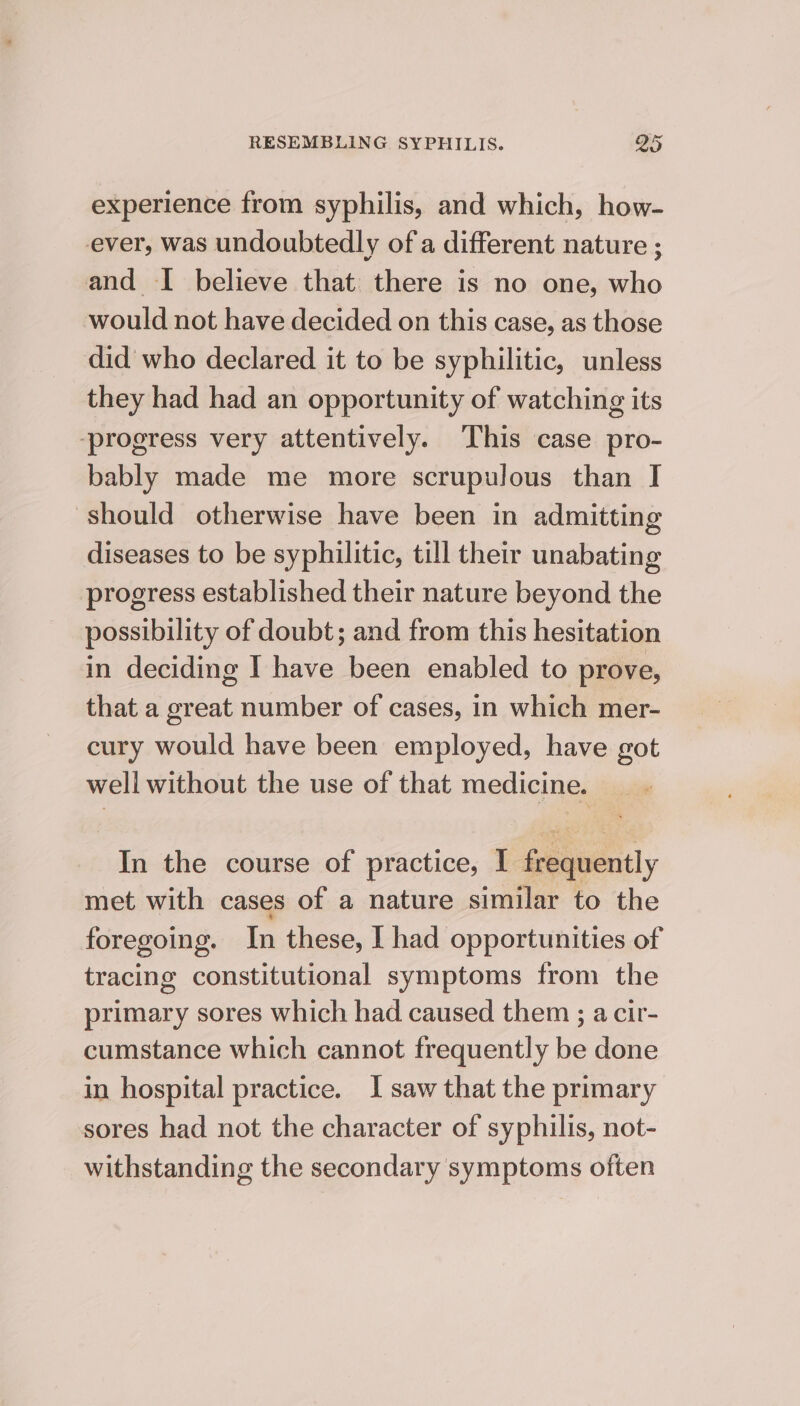 experience from syphilis, and which, how- ever, was undoubtedly of a different nature ; and I believe that there is no one, who would not have decided on this case, as those did who declared it to be syphilitic, unless they had had an opportunity of watching its ‘progress very attentively. This case pro- bably made me more scrupulous than I should otherwise have been in admitting diseases to be syphilitic, till their unabating progress established their nature beyond the possibility of doubt; and from this hesitation in deciding I have been enabled to prove, that a great number of cases, in which mer- cury would have been employed, have got well without the use of that medicine. In the course of practice, I frequently met with cases of a nature similar to the foregoing. In these, I had opportunities of tracing constitutional symptoms from the primary sores which had caused them ; a cir- cumstance which cannot frequently be done in hospital practice. I saw that the primary sores had not the character of syphilis, not- withstanding the secondary symptoms often