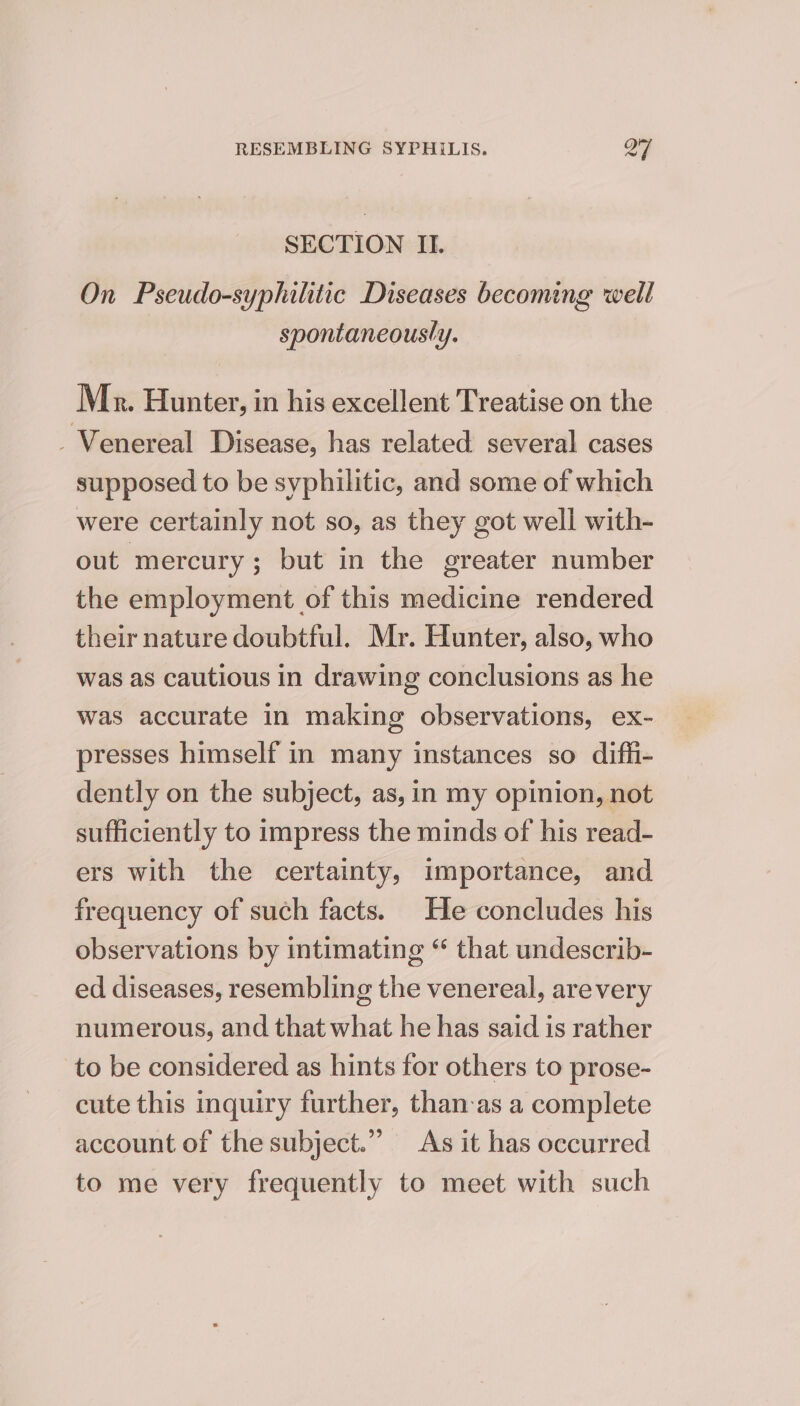 SECTION II. On Pseudo-syphilitic Diseases becoming well spontaneously. Mr. Hunter, in his excellent Treatise on the _Venereal Disease, has related several cases supposed to be syphilitic, and some of which were certainly not so, as they got well with- out mercury; but in the greater number the employment of this medicine rendered their nature doubtful. Mr. Hunter, also, who was as cautious in drawing conclusions as he was accurate in making observations, ex- presses himself in many instances so diffi- dently on the subject, as, in my opinion, not sufficiently to impress the minds of his read- ers with the certainty, importance, and frequency of such facts. He concludes his observations by intimating “ that undescrib- ed diseases, resembling the venereal, arevery numerous, and that what he has said is rather to be considered as hints for others to prose- cute this inquiry further, than-as a complete account of the subject.” As it has occurred to me very frequently to meet with such