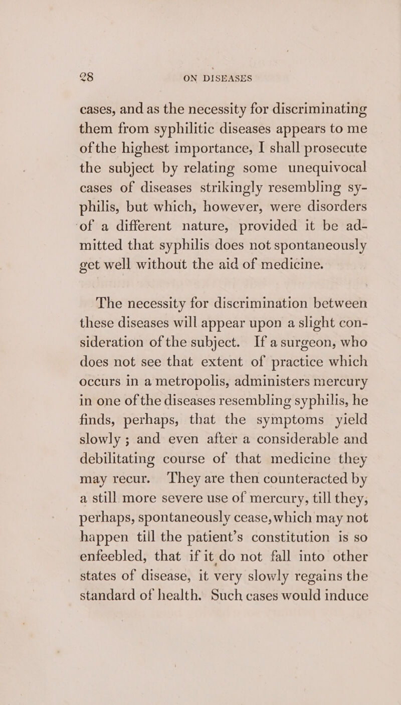 cases, and as the necessity for discriminating them from syphilitic diseases appears to me ofthe highest importance, I shall prosecute the subject by relating some unequivocal cases of diseases strikingly resembling sy- philis, but which, however, were disorders ‘of a different nature, provided it be ad- mitted that syphilis does not spontaneously get well without the aid of medicine. The necessity for discrimination between these diseases will appear upon a slight con- sideration of the subject. If asurgeon, who does not see that extent of practice which occurs in a metropolis, administers mercury in one of the diseases resembling syphilis, he finds, perhaps, that the symptoms yield slowly ; and even after a considerable and debilitating course of that medicine they may recur. ‘They are then counteracted by a still more severe use of mercury, till they, perhaps, spontaneously cease, which may not happen till the patient’s constitution is so enfeebled, that if it do not fall into other states of disease, it very slowly regains the standard of health. Such cases would induce