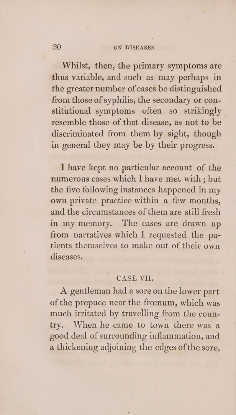 Whilst, then, the primary symptoms are thus variable, and such as may perhaps in| the greater number of cases be distinguished from those of syphilis, the secondary or con- stitutional symptoms often so strikingly — resemble those of that disease, as not to be discriminated from them by sight, though in general they may be by their progress. I have kept no particular account of the numerous cases which I have met with ; but the five following instances happened in my own private practice within a few months, and the circumstances of them are still fresh in my memory. The cases are drawn up from narratives which I requested the pa- tients themselves to make out of their own diseases. CASE VII. A gentleman had a sore on the lower part of the prepuce near the froenum, which was much irritated by travelling from the coun- try. When he came to town there was a good deal of surrounding inflammation, and a thickening adjoining the edges of the sore,