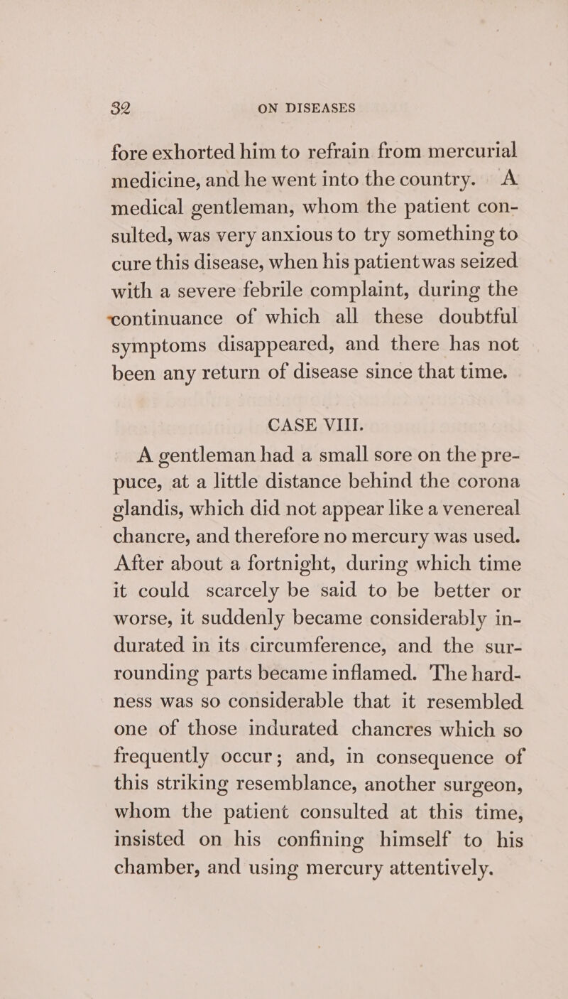 fore exhorted him to refrain from mercurial medicine, and he went into the country. A medical gentleman, whom the patient con- sulted, was very anxious to try something to cure this disease, when his patient was seized with a severe febrile complaint, during the ‘continuance of which all these doubtful symptoms disappeared, and there has not been any return of disease since that time. CASE VIII. A gentleman had a small sore on the pre- puce, at a little distance behind the corona glandis, which did not appear like a venereal chancre, and therefore no mercury was used. After about a fortnight, during which time it could scarcely be said to be better or worse, it suddenly became considerably in- durated in its circumference, and the sur- rounding parts became inflamed. The hard- ness was so considerable that it resembled one of those indurated chancres which so frequently occur; and, in consequence of this striking resemblance, another surgeon, whom the patient consulted at this time, insisted on his confining himself to his chamber, and using mercury attentively.