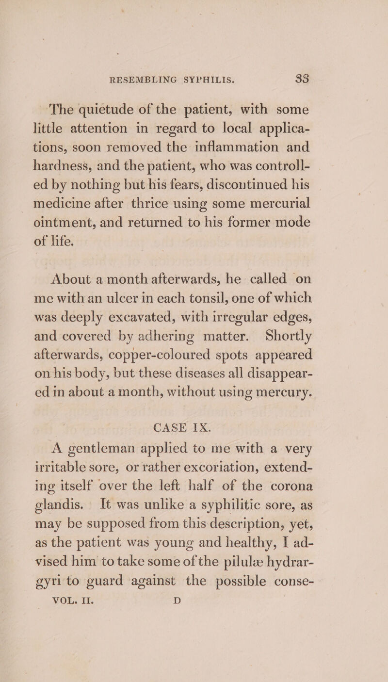 The quietude of the patient, with some little attention in regard to local applica- tions, soon removed the inflammation and hardness, and the patient, who was controll- . ed by nothing but his fears, discontinued his medicine after thrice using some mercurial ointment, and returned to his former mode of life. About a month afterwards, he called on me with an ulcer in each tonsil, one of which was deeply excavated, with irregular edges, and covered by adhering matter. Shortly afterwards, copper-coloured spots appeared on his body, but these diseases all disappear- ed in about a month, without using mercury. CASE IX. A gentleman applied to me with a very irritable sore, or rather excoriation, extend- ing itself over the left half of the corona glandis. It was unlike a syphilitic sore, as may be supposed from this description, yet, as the patient was young and healthy, I ad- vised him to take some of the pilulee hydrar- gyri to guard against the possible conse- VOL. I. D