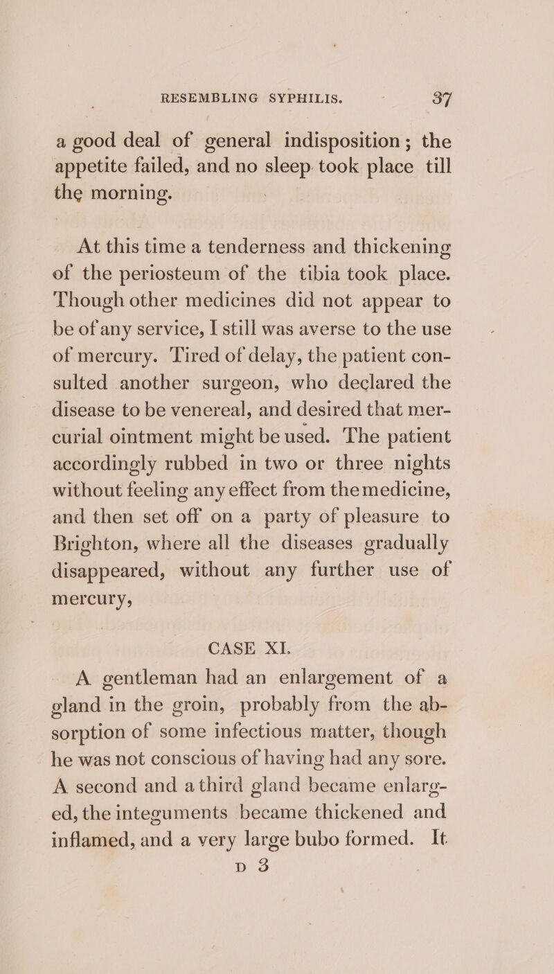 a good deal of general indisposition; the appetite failed, and no sleep took place till the morning. At this time a tenderness and thickening of the periosteum of the tibia took place. Though other medicines did not appear to be of any service, I still was averse to the use of mercury. Tired of delay, the patient con- sulted another surgeon, who declared the disease to be venereal, and desired that mer- curial ointment might be used. The patient accordingly rubbed in two or three nights without feeling any effect from the medicine, and then set off on a party of pleasure to Brighton, where all the diseases gradually disappeared, without any further use of mercury, CASE XI. A gentleman had an enlargement of a gland in the groin, probably from the ab- sorption of some infectious matter, though he was not conscious of having had any sore. A second and athird gland became enlarg- ed, the integuments became thickened and inflamed, and a very large bubo formed. It pd 3