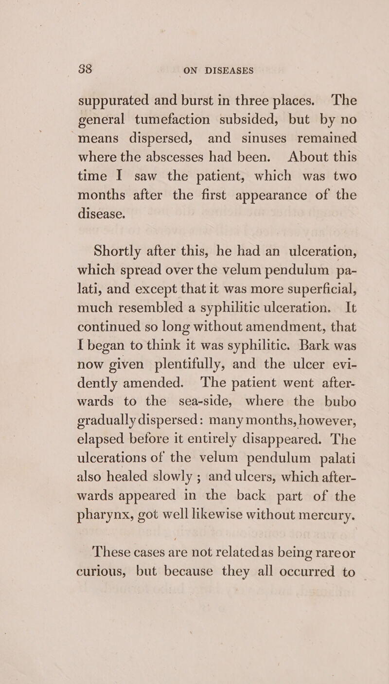 suppurated and burst in three places. The general tumefaction subsided, but by no “means dispersed, and sinuses remained where the abscesses had been. About this time I saw the patient, which was two months after the first appearance of the disease. Shortly after this, he had an ulceration, which spread over the velum pendulum pa- lati, and except that it was more superficial, much resembled a syphilitic ulceration. It continued so long without amendment, that I began to think it was syphilitic. Bark was now given plentifully, and the ulcer evi- dently amended. The patient went after- wards to the sea-side, where the bubo gradually dispersed: many months, however, elapsed betore it entirely disappeared. The ulcerations of the velum pendulum palati also healed slowly ; and ulcers, which after- wards appeared in the back part of the pharynx, got well likewise without mercury. These cases are not relatedas being rareor curious, but because they all occurred to