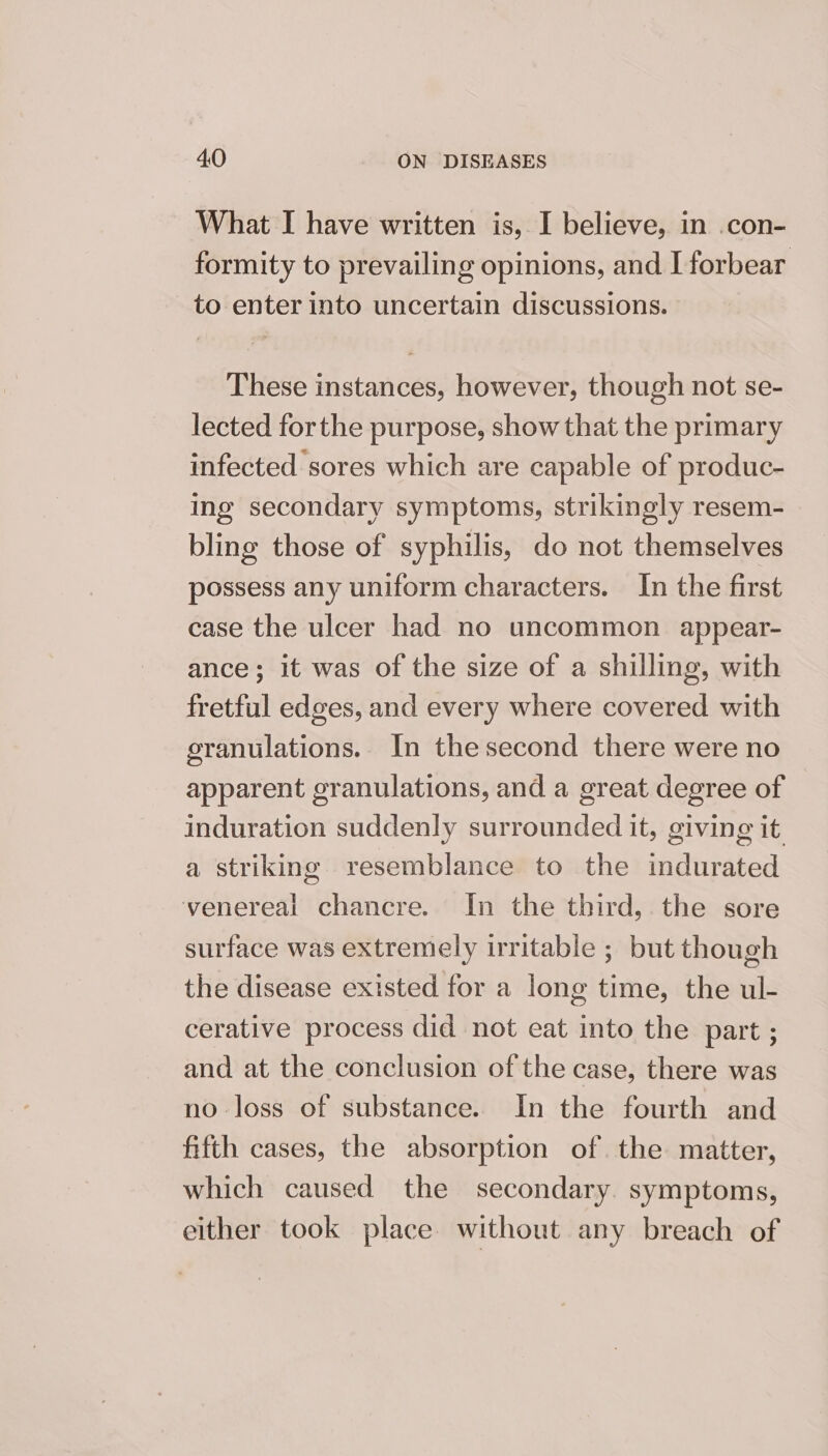 What I have written is, I believe, in .con- formity to prevailing opinions, and I forbear to enter into uncertain discussions. These instances, however, though not se- lected forthe purpose, show that the primary infected sores which are capable of produc- ing secondary symptoms, strikingly resem- bling those of syphilis, do not themselves possess any uniform characters. In the first case the ulcer had no uncommon appear- ance; it was of the size of a shilling, with fretful edges, and every where covered with eranulations. In thesecond there were no apparent eranulations, and a great degree of induration suddenly surrounded it, giving it a striking resemblance to the imdurated venereal chancre. In the third, the sore surface was extremely irritable ; but though the disease existed for a long time, the ul- cerative process did not eat into the part ; and at the conclusion of the case, there was no loss of substance. In the fourth and fifth cases, the absorption of the matter, which caused the secondary. symptoms, either took place without any breach of