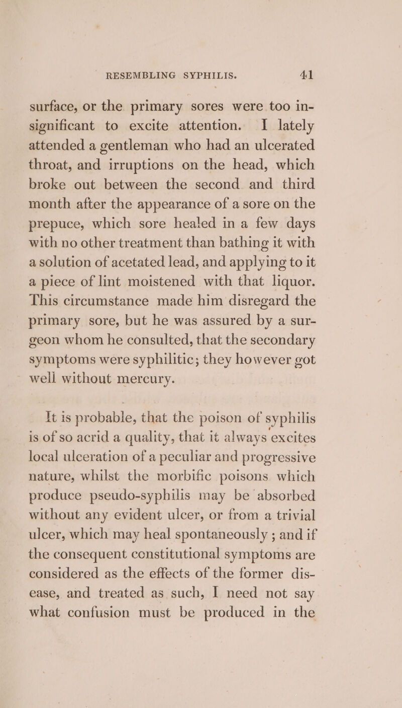 surface, or the primary sores were too in- significant to excite attention. I lately attended a gentleman who had an ulcerated throat, and irruptions on the head, which broke out between the second and third month after the appearance of a sore on the prepuce, which sore healed in a few days with no other treatment than bathing it with a solution of acetated lead, and applying to it a piece of lint moistened with that liquor. This circumstance made him disregard the primary sore, but he was assured by a sur- geon whom he consulted, that the secondary symptoms were syphilitic; they however got ~ well without mercury. It is probable, that the poison of syphilis is of so acrid a quality, that it always excites local ulceration of a peculiar and progressive nature, whilst the morbific poisons which produce pseudo-syphilis may be absorbed without any evident ulcer, or from a trivial ulcer, which may heal spontaneously ; and if the consequent constitutional symptoms are considered as the effects of the former dis- ease, and treated as such, | need not say what confusion must be produced in the