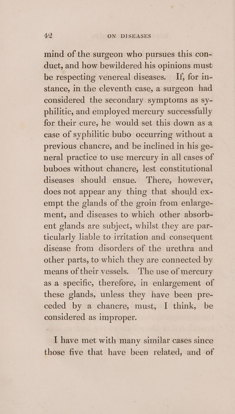 mind of the surgeon who pursues this con- duct, and how bewildered his opinions must be respecting venereal diseases. If, for in- stance, in the eleventh case, a surgeon had considered the secondary symptoms as sy- philitic, and employed mercury successfully for their cure, he would set this down as a case of syphilitic bubo occurring without a previous chancre, and be inclined in his ge- neral practice to use mercury in all cases of buboes without chancre, lest constitutional diseases should ensue. There, however, does not appear any thing that should ex- empt the glands of the groin from enlarge- ment, and diseases to which other absorb- ent glands are subject, whilst they are par- ticularly liable to irritation and consequent disease from disorders of the urethra and other parts, to which they are connected by means of their vessels. ‘The use of mercury as a specific, therefore, in enlargement of these glands, unless they have been pre- ceded by a chancre, must, I think, be considered as improper. I have met with many similar cases since those five that have been related, and of