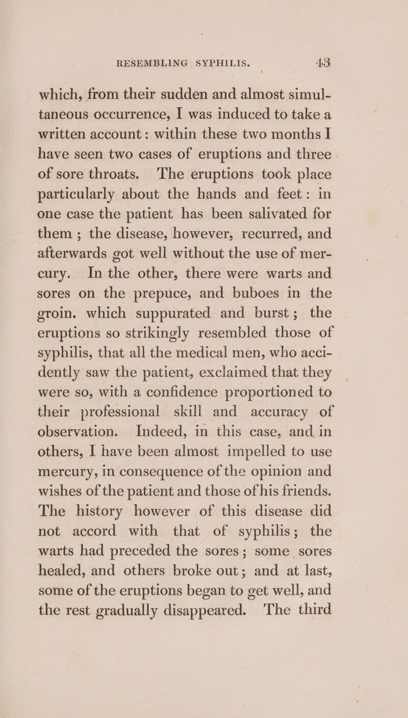 which, from their sudden and almost simul- taneous occurrence, I was induced to take a written account : within these two months I have seen two cases of eruptions and three | of sore throats. The eruptions took place particularly about the hands and feet: in one case the patient has been salivated for them ; the disease, however, recurred, and afterwards got well without the use of mer- cury. In the other, there were warts and sores on the prepuce, and buboes in the groin. which suppurated and burst; the eruptions so strikingly resembled those of syphilis, that all the medical men, who acci- dently saw the patient, exclaimed that they were so, with a confidence proportioned to their professional skill and accuracy of observation. Indeed, in this case, and in others, I have been almost impelled to use mercury, in consequence of the opinion and wishes of the patient and those of his friends. The history however of this disease did not accord with that of syphilis; the warts had preceded the sores; some. sores healed, and others broke out; and at last, some of the eruptions began to get well, and the rest gradually disappeared. ‘The third