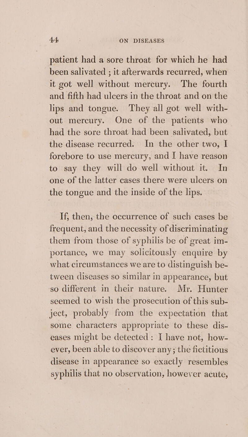 patient had a sore throat for which he had been salivated ; it afterwards recurred, when it got well without mercury. The fourth and fifth had ulcers in the throat and on the lips and tongue. They all got well with- out mercury. One of the patients who had the sore throat had been salivated, but the disease recurred. In the other two, I forebore to use mercury, and I have reason to say they will do well without it. In one of the latter cases there were ulcers on the tongue and the inside of the lips. If, then, the occurrence of such cases be frequent, and the necessity of discriminating them from those of syphilis be of great im- portance, we may solicitously enquire by what circumstances we are to distinguish be- tween diseases so similar in appearance, but so different in their nature. Mr. Hunter seemed to wish the prosecution of this sub- ject, probably from the expectation that some characters appropriate to these dis- eases might be detected: I have not, how- ever, been able to discover any; the fictitious disease in appearance so exactly resembles syphilis that no observation, however acute,