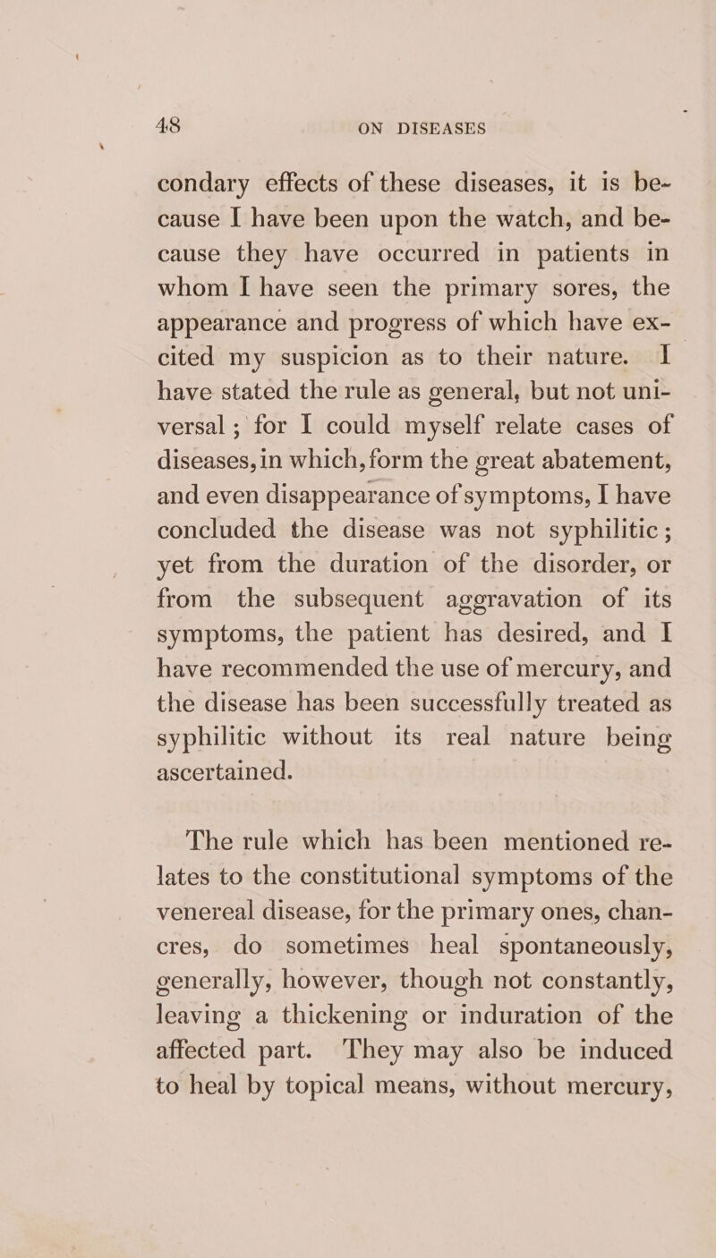 condary effects of these diseases, it is be- cause I have been upon the watch, and be- cause they have occurred in patients in whom I have seen the primary sores, the appearance and progress of which have ex- cited my suspicion as to their nature. I have stated the rule as general, but not uni- versal ; for I could myself relate cases of diseases, in which, form the great abatement, and even disappearance of symptoms, I have concluded the disease was not syphilitic ; yet from the duration of the disorder, or from the subsequent aggravation of its symptoms, the patient has desired, and I have recommended the use of mercury, and the disease has been successfully treated as syphilitic without its real nature being ascertained. The rule which has been mentioned re- lates to the constitutional symptoms of the venereal disease, for the primary ones, chan- cres, do sometimes heal spontaneously, generally, however, though not constantly, leaving a thickening or induration of the affected part. They may also be induced to heal by topical means, without mercury,