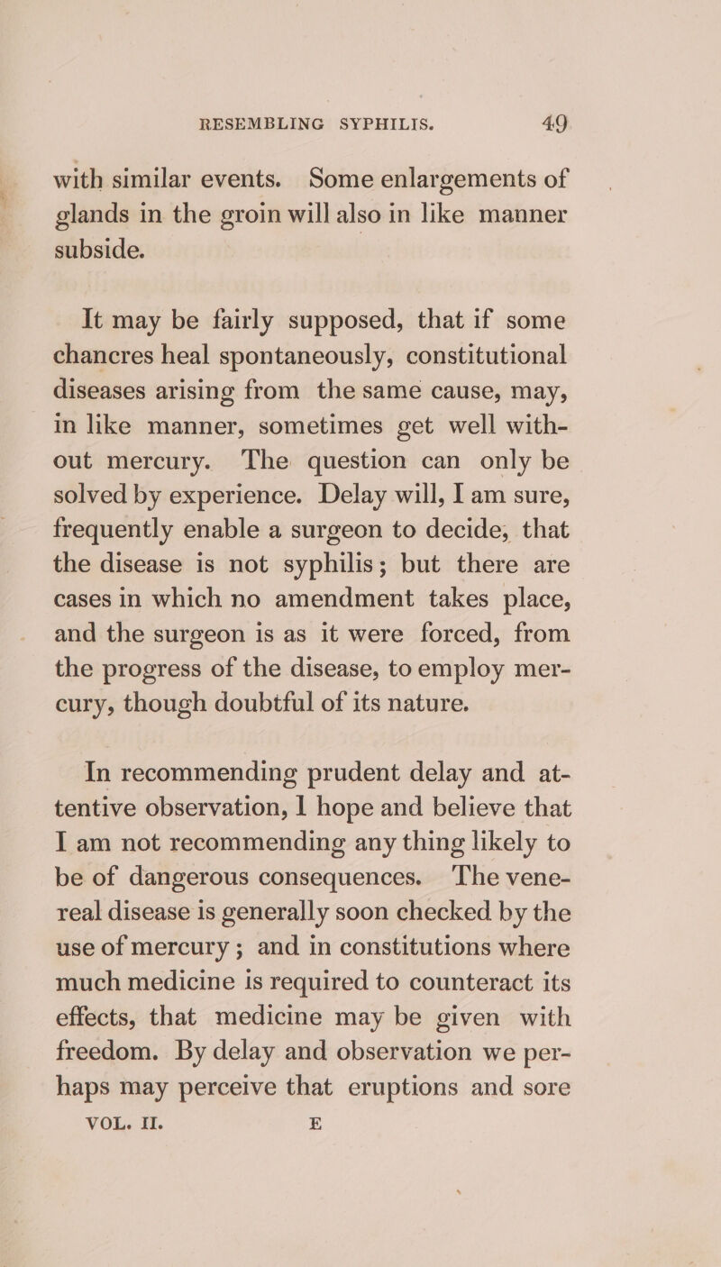 with similar events. Some enlargements of glands in the groin will also in like manner subside. It may be fairly supposed, that if some chancres heal spontaneously, constitutional diseases arising from the same cause, may, in like manner, sometimes get well with- out mercury. The question can only be solved by experience. Delay will, I am sure, frequently enable a surgeon to decide, that the disease is not syphilis; but there are cases in which no amendment takes place, and the surgeon is as it were forced, from the progress of the disease, to employ mer- cury, though doubtful of its nature. In recommending prudent delay and at- tentive observation, | hope and believe that I am not recommending any thing likely to be of dangerous consequences. ‘The vene- real disease is generally soon checked by the use of mercury ; and in constitutions where much medicine Is required to counteract its effects, that medicine may be given with freedom. By delay and observation we per- haps may perceive that eruptions and sore VOL. IL. E