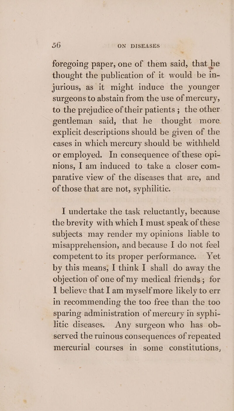 foregoing paper, one of them said, that he thought the publication of it would be in- jurious, as it might induce the younger surgeons to abstain from the use of mercury, to the prejudice of their patients ; the other gentleman said, that he thought more explicit descriptions should be given of the cases in which mercury should be withheld or employed. In consequence of these opi- nions, I am induced to take a closer com- parative view of the diseases that are, and of those that are not, syphilitic. I undertake the task reluctantly, because the brevity with which I must speak of these subjects may render my opinions liable to misapprehension, and because I do not feel competent to its proper performance. | Yet by this means, I think I shall do away the objection of one of my medical friends; for I believe that Iam myself more likely to err in recommending the too free than the too sparing administration of mercury in syphi- litic diseases. Any surgeon who has. ob- served the ruinous consequences of repeated mercurial courses in some constitutions, —