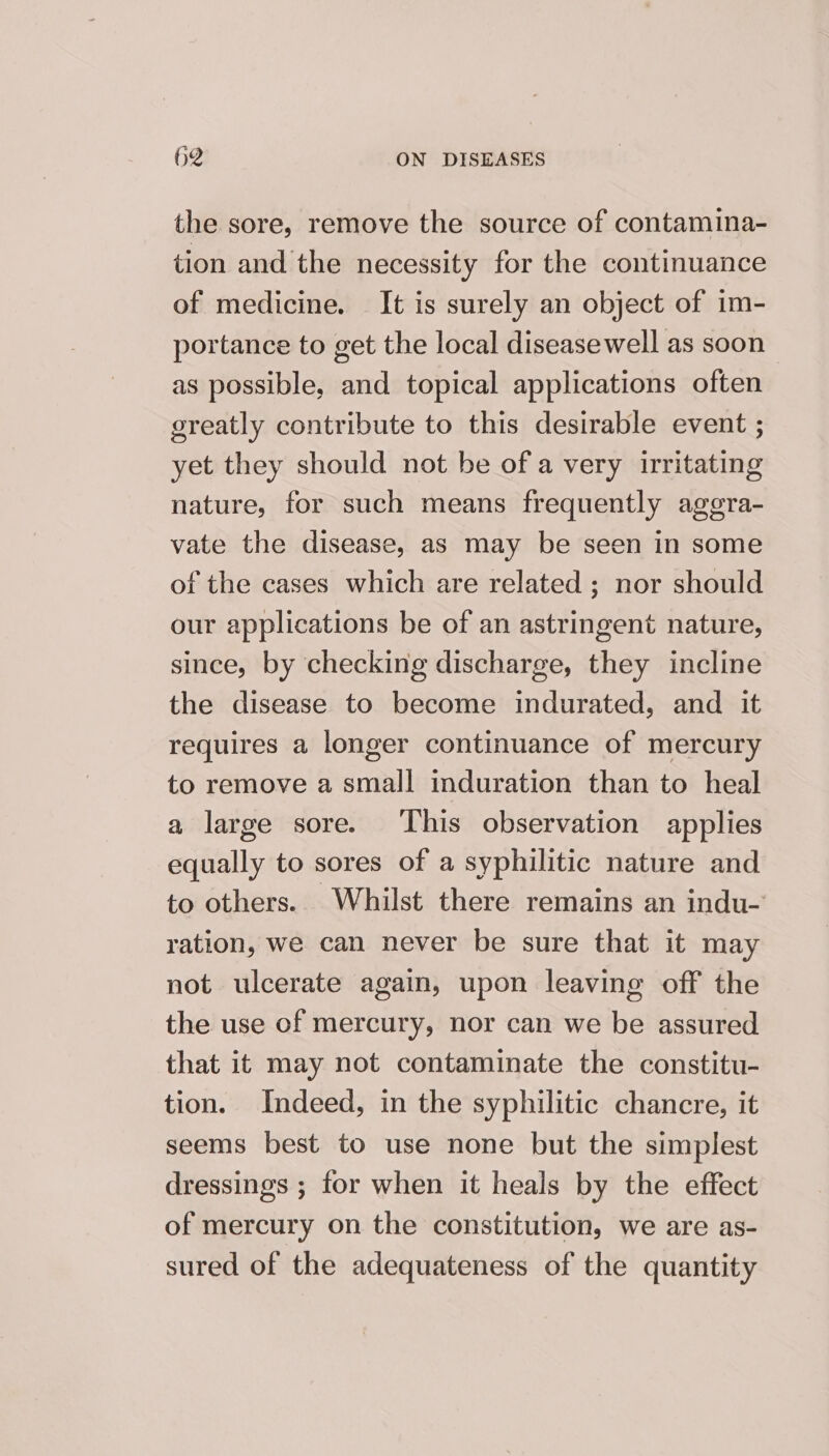 the sore, remove the source of contamina- tion and the necessity for the continuance of medicine. It is surely an object of im- portance to get the local diseasewell as soon — as possible, and topical applications often greatly contribute to this desirable event ; yet they should not be of a very irritating nature, for such means frequently aggra- vate the disease, as may be seen in some of the cases which are related ; nor should our applications be of an astringent nature, since, by checking discharge, they incline the disease to become indurated, and it requires a longer continuance of mercury to remove a small induration than to heal a large sore. ‘This observation applies equally to sores of a syphilitic nature and to others. Whilst there remains an indu-’ ration, we can never be sure that it may not ulcerate again, upon leaving off the the use of mercury, nor can we be assured that it may not contaminate the constitu- tion. Indeed, in the syphilitic chancre, it seems best to use none but the simplest dressings ; for when it heals by the effect of mercury on the constitution, we are as- sured of the adequateness of the quantity