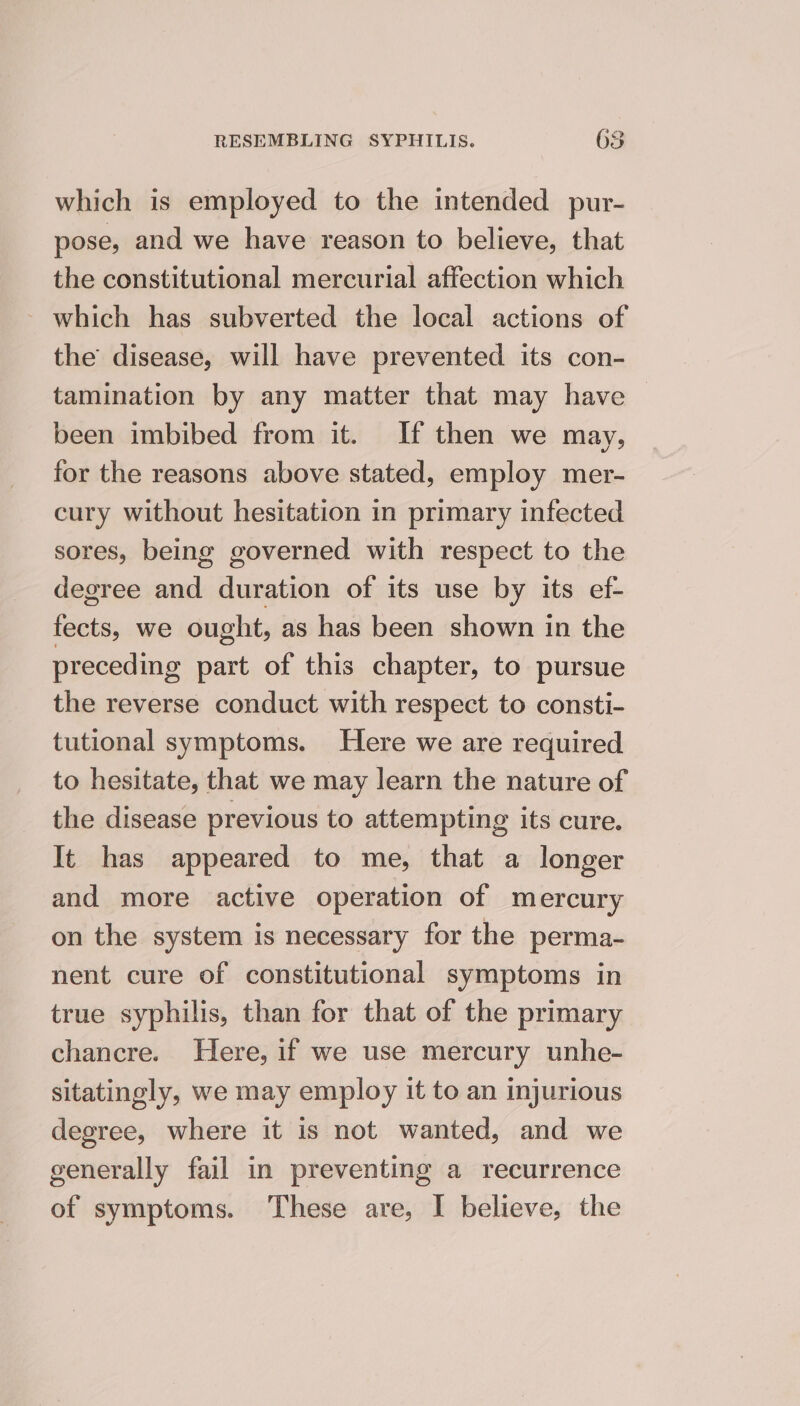 which is employed to the intended pur- pose, and we have reason to believe, that the constitutional mercurial affection which ~ which has subverted the local actions of the disease, will have prevented its con- tamination by any matter that may have been imbibed from it. If then we may, for the reasons above stated, employ mer- cury without hesitation in primary infected sores, being governed with respect to the degree and duration of its use by its ef- fects, we ought, as has been shown in the preceding part of this chapter, to pursue the reverse conduct with respect to consti- tutional symptoms. Here we are required to hesitate, that we may learn the nature of the disease previous to attempting its cure. It has appeared to me, that a longer and more active operation of mercury on the system is necessary for the perma- nent cure of constitutional symptoms in true syphilis, than for that of the primary chancre. Here, if we use mercury unhe- sitatingly, we may employ it to an injurious degree, where it is not wanted, and we generally fail in preventing a recurrence of symptoms. These are, I believe, the