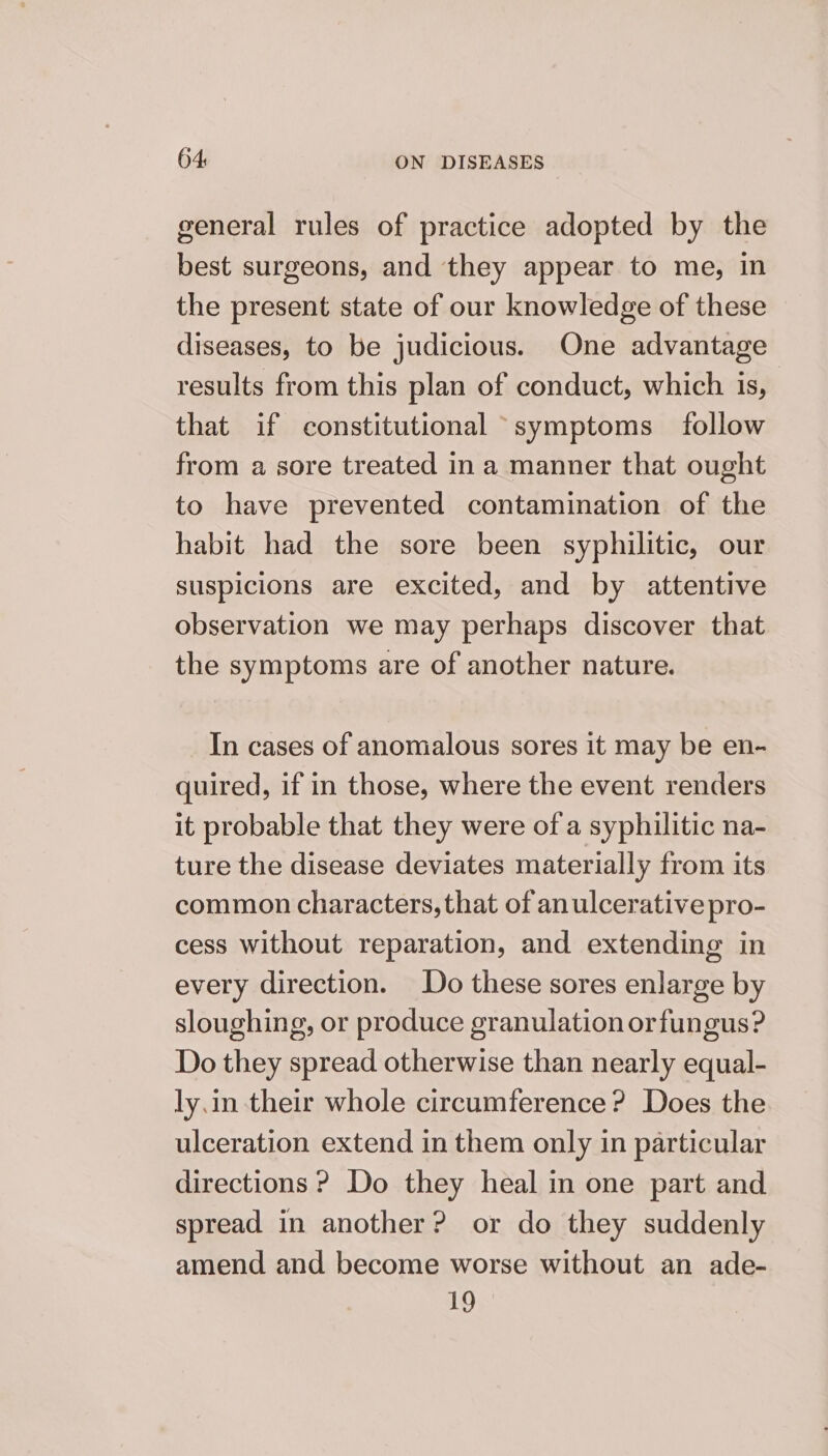 general rules of practice adopted by the best surgeons, and they appear to me, in the present state of our knowledge of these diseases, to be judicious. One advantage results from this plan of conduct, which is, that if constitutional symptoms follow from a sore treated in a manner that ought to have prevented contamination of the habit had the sore been syphilitic, our suspicions are excited, and by attentive observation we may perhaps discover that the symptoms are of another nature. In cases of anomalous sores it may be en- quired, if in those, where the event renders it probable that they were of a syphilitic na- ture the disease deviates materially from its common characters, that of anulcerative pro- cess without reparation, and extending in every direction. Do these sores enlarge by sloughing, or produce granulation orfungus? Do they spread otherwise than nearly equal- ly.in their whole circumference ? Does the ulceration extend in them only in particular directions ? Do they heal in one part and spread in another? or do they suddenly amend and become worse without an ade- 19