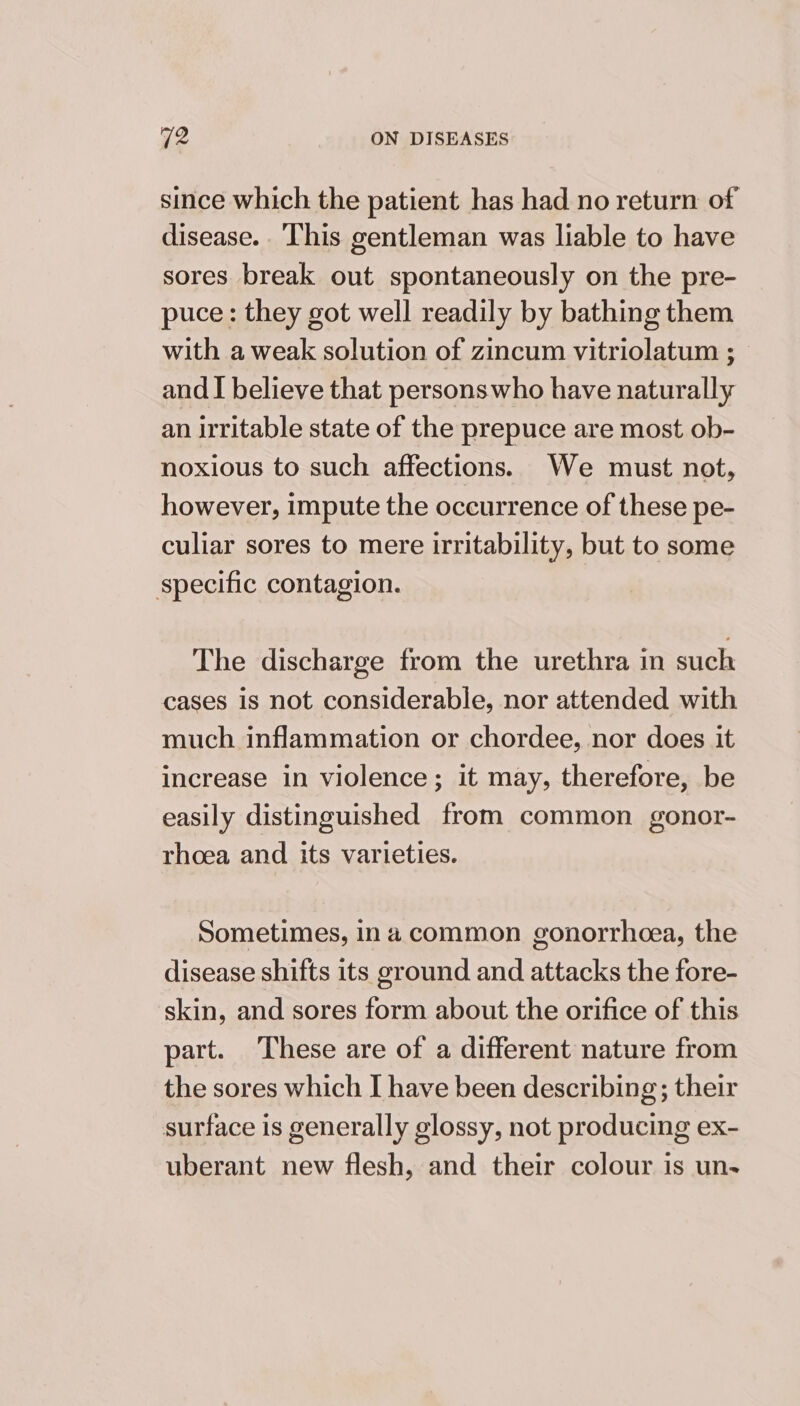 since which the patient has had no return of disease. This gentleman was liable to have sores break out spontaneously on the pre- puce: they got well readily by bathing them with a weak solution of zincum vitriolatum ; — and I believe that personswho have naturally an irritable state of the prepuce are most ob- noxious to such affections. We must not, however, impute the occurrence of these pe- culiar sores to mere irritability, but to some specific contagion. The discharge from the urethra in such cases is not considerable, nor attended with much inflammation or chordee, nor does it increase in violence; it may, therefore, be easily distinguished from common gonor- rhoea and its varieties. Sometimes, ina common gonorrhoea, the disease shifts its ground and attacks the fore- skin, and sores form about the orifice of this part. These are of a different nature from the sores which I have been describing; their surface is generally glossy, not producing ex- uberant new flesh, and their colour is un-