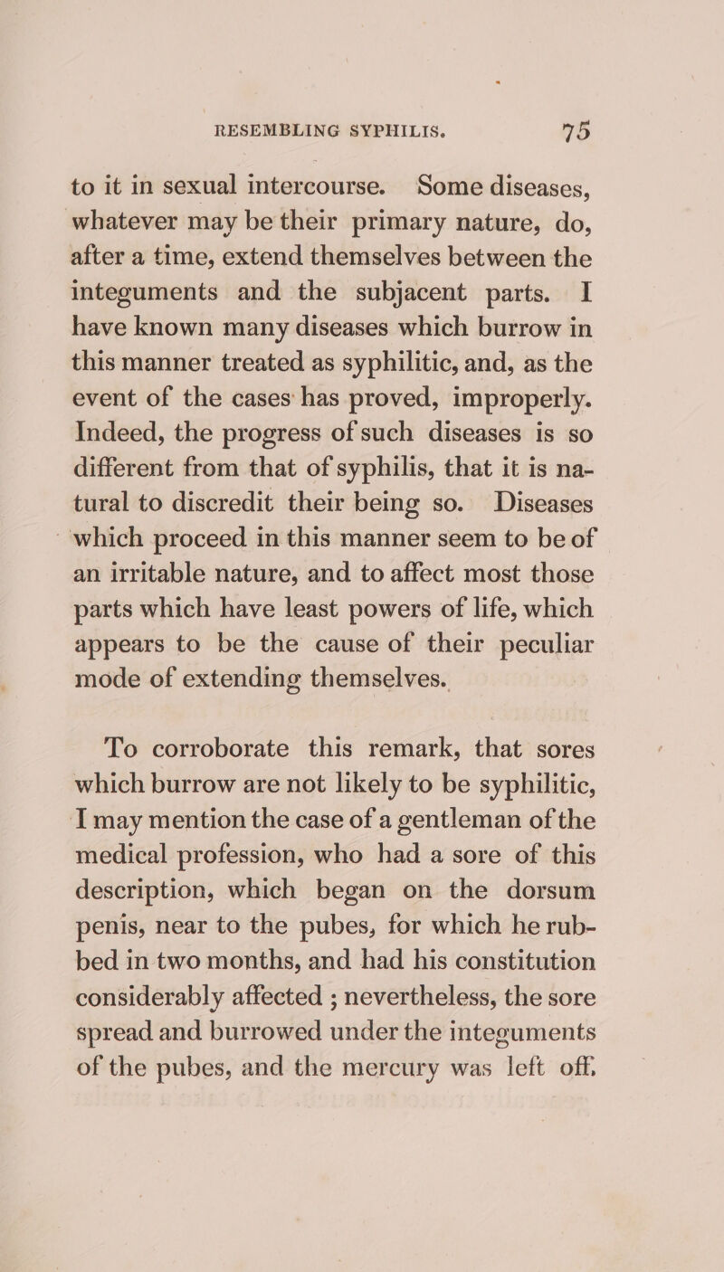 to it in sexual intercourse. Some diseases, whatever may be their primary nature, do, after a time, extend themselves between the integuments and the subjacent parts. I have known many diseases which burrow in this manner treated as syphilitic, and, as the event of the cases has proved, improperly. Indeed, the progress of such diseases is so different from that of syphilis, that it is na- tural to discredit their being so. Diseases which proceed in this manner seem to be of an irritable nature, and to affect most those parts which have least powers of life, which appears to be the cause of their peculiar mode of extending themselves. To corroborate this remark, that sores which burrow are not likely to be syphilitic, I may mention the case of a gentleman of the medical profession, who had a sore of this description, which began on the dorsum penis, near to the pubes, for which he rub- bed in two months, and had his constitution considerably affected ; nevertheless, the sore spread and burrowed under the integuments of the pubes, and the mercury was left off,