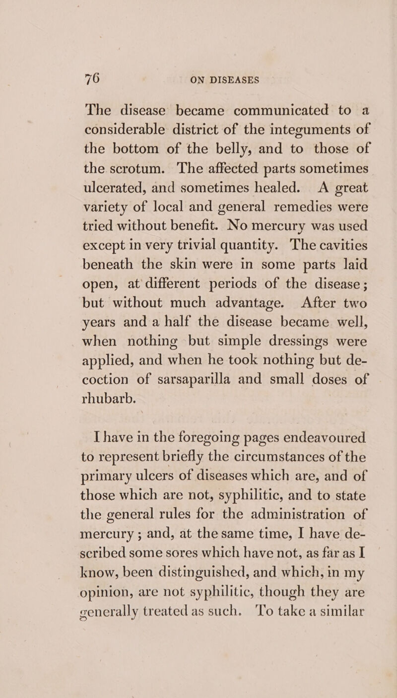 The disease became communicated to a considerable district of the integuments of the bottom of the belly, and to those of the scrotum. The affected parts sometimes ulcerated, and sometimes healed. A great variety of local and general remedies were tried without benefit. No mercury was used except in very trivial quantity. The cavities beneath the skin were in some parts laid open, at'different periods of the disease ; but without much advantage. After two years and a half the disease became well, when nothing but simple dressings were applied, and when he took nothing but de- coction of sarsaparilla and small doses of rhubarb. I have in the foregoing pages endeavoured to represent briefly the circumstances of the primary ulcers of diseases which are, and of those which are not, syphilitic, and to state the general rules for the administration of mercury ; and, at the same time, I have de- scribed some sores which have not, as far as I know, been distinguished, and which, in my opinion, are not syphilitic, though they are generally treated as such. To take a similar