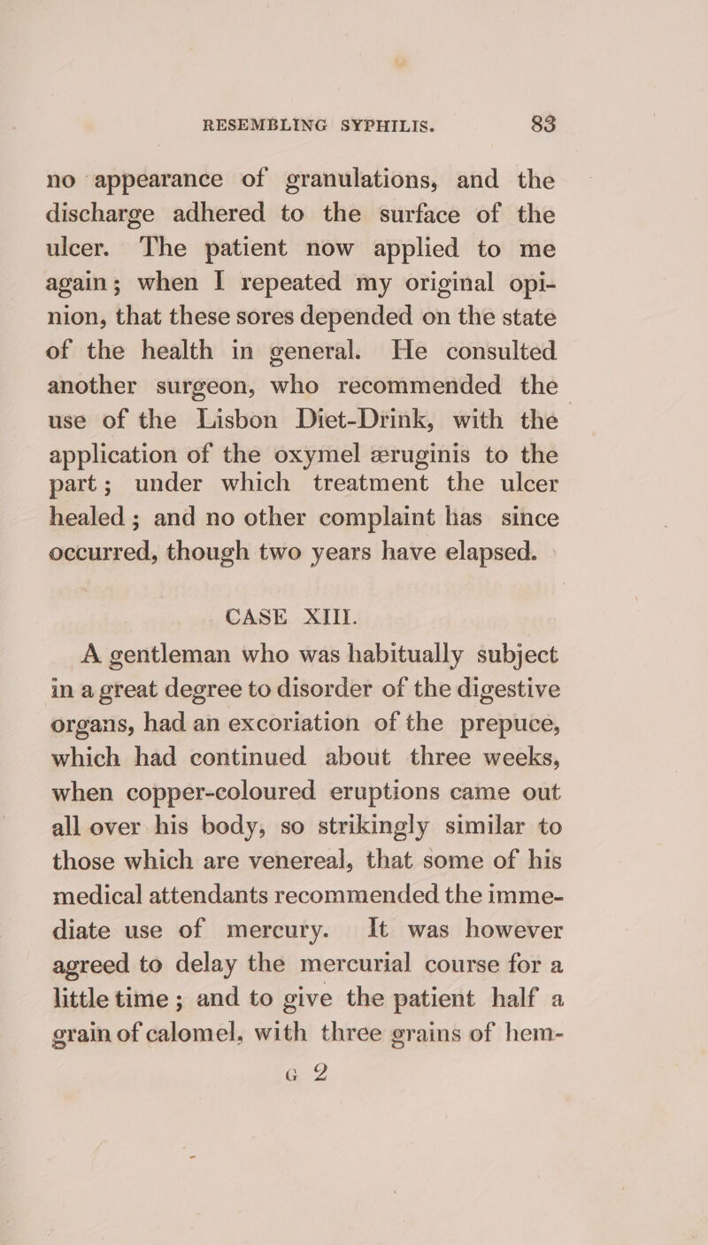 no appearance of granulations, and the discharge adhered to the surface of the ulcer. The patient now applied to me again; when I repeated my original opi- nion, that these sores depended on the state of the health in general. He consulted another surgeon, who recommended the use of the Lisbon Diet-Drink, with the application of the oxymel zruginis to the part; under which treatment the ulcer healed ; and no other complaint has since occurred, though two years have elapsed. CASE XIII. _A gentleman who was habitually subject in a great degree to disorder of the digestive organs, had an excoriation of the prepuce, which had continued about three weeks, when copper-coloured eruptions came out all over his body, so strikingly similar to those which are venereal, that some of his medical attendants recommended the imme- diate use of mercury. It was however agreed to delay the mercurial course for a little time ; and to give the patient half a grain of calomel, with three grains of hem- a 2