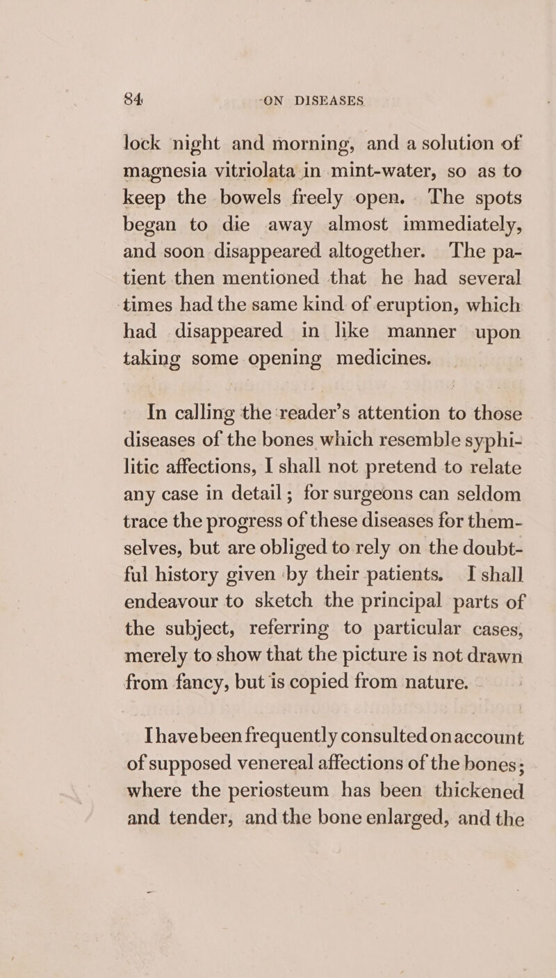 lock night and morning, and a solution of magnesia vitriolata in mint-water, so as to keep the bowels freely open. ‘The spots began to die away almost immediately, and soon disappeared altogether. The pa- tient then mentioned that he had several times had the same kind of eruption, which had disappeared in like manner upon taking some opening medicines. In calling the :reader’s attention to those diseases of the bones which resemble syphi- litic affections, I shall not pretend to relate any case in detail; for surgeons can seldom trace the progress of these diseases for them- selves, but are obliged to rely on the doubt- ful history given ‘by their patients. I shall endeavour to sketch the principal parts of the subject, referring to particular cases, merely to show that the picture is not drawn from fancy, but is copied from nature. [havebeen frequently consulted onaccount of supposed venereal affections of the bones; where the periosteum has been thickened and tender, andthe bone enlarged, and the