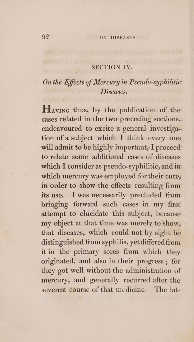 SECTION IV. Onthe Effects of Mercury in Pseudo-syphilitie Diseases. Havine thus, by the publication of the cases related in the two. preceding sections, endeavoured to excite a general investiga- tion of a subject which I think every one will admit to be highly important, I proceed: to relate some additional cases of diseases which I consider as pseudo-syphilitic, and in which mercury was employed for their cure, in order to show the effects resulting from its use. I was necessarily precluded from bringing forward such cases in my first attempt to elucidate this subject, because my object at that time was merely to show, that diseases, which could not by sight be distinguished from syphilis, yet differed from it in the primary sores from which they originated, and also in their progress ; for they got well without the administration of mercury, and generally recurred after the severest course of that medicine. The lat-