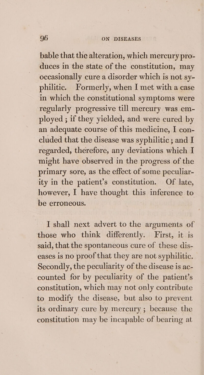 bable that the alteration, which mercury pro- duces in the state of the constitution, may occasionally cure a disorder which is not sy- philitic. Formerly, when I met with a case in which the constitutional symptoms were regularly progressive till mercury was em- ployed ; if they yielded, and were cured by an adequate course of this medicine, I con- cluded that the disease was syphilitic ; and I regarded, therefore, any deviations which I might have observed in the progress of the primary sore, as the effect of some peculiar- ity in the patient’s constitution. Of late, however, I have thought this inference to be erroneous. | I shall next advert to the arguments of those who think differently. First, it is said, that the spontaneous cure of these dis- eases is no proof that they are not syphilitic. Secondly, the peculiarity of the disease is ac- counted for by peculiarity of the patient’s constitution, which may not only contribute to modify the disease, but also to prevent its ordinary cure by mercury ; because the constitution may be incapable of bearing at