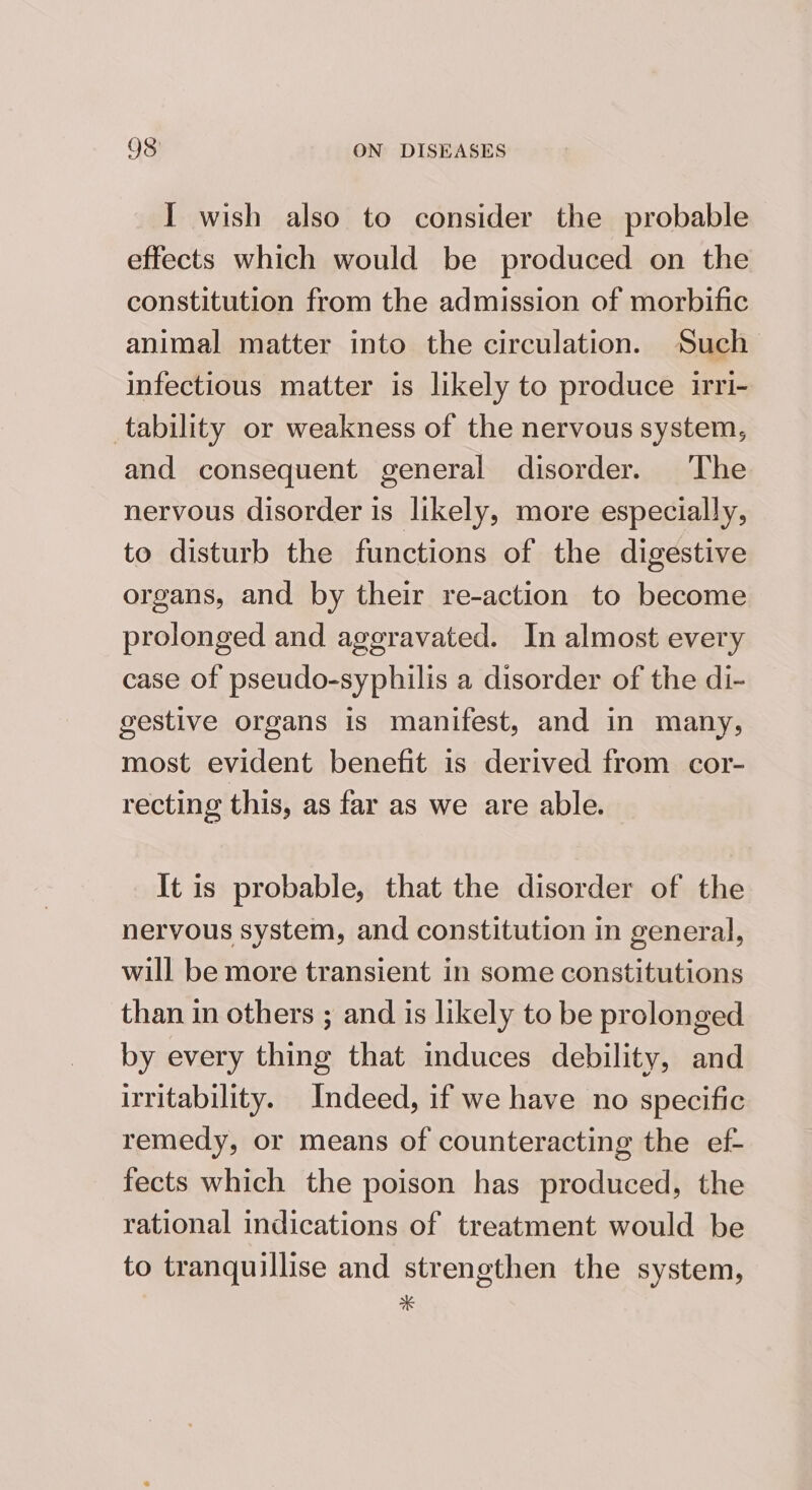 I wish also to consider the probable effects which would be produced on the constitution from the admission of morbific animal matter into the circulation. Such infectious matter is likely to produce irri- tability or weakness of the nervous system, and consequent general disorder. The nervous disorder is likely, more especially, to disturb the functions of the digestive organs, and by their re-action to become prolonged and ageravated. In almost every case of pseudo-syphilis a disorder of the di- gestive organs is manifest, and in many, most evident benefit is derived from cor- recting this, as far as we are able. It is probable, that the disorder of the nervous system, and constitution in general, will be more transient in some constitutions than in others ; and is likely to be prolonged by every thing that induces debility, and irritability. Indeed, if we have no specific remedy, or means of counteracting the ef- fects which the poison has produced, the rational indications of treatment would be to tranquillise and strengthen the system, *