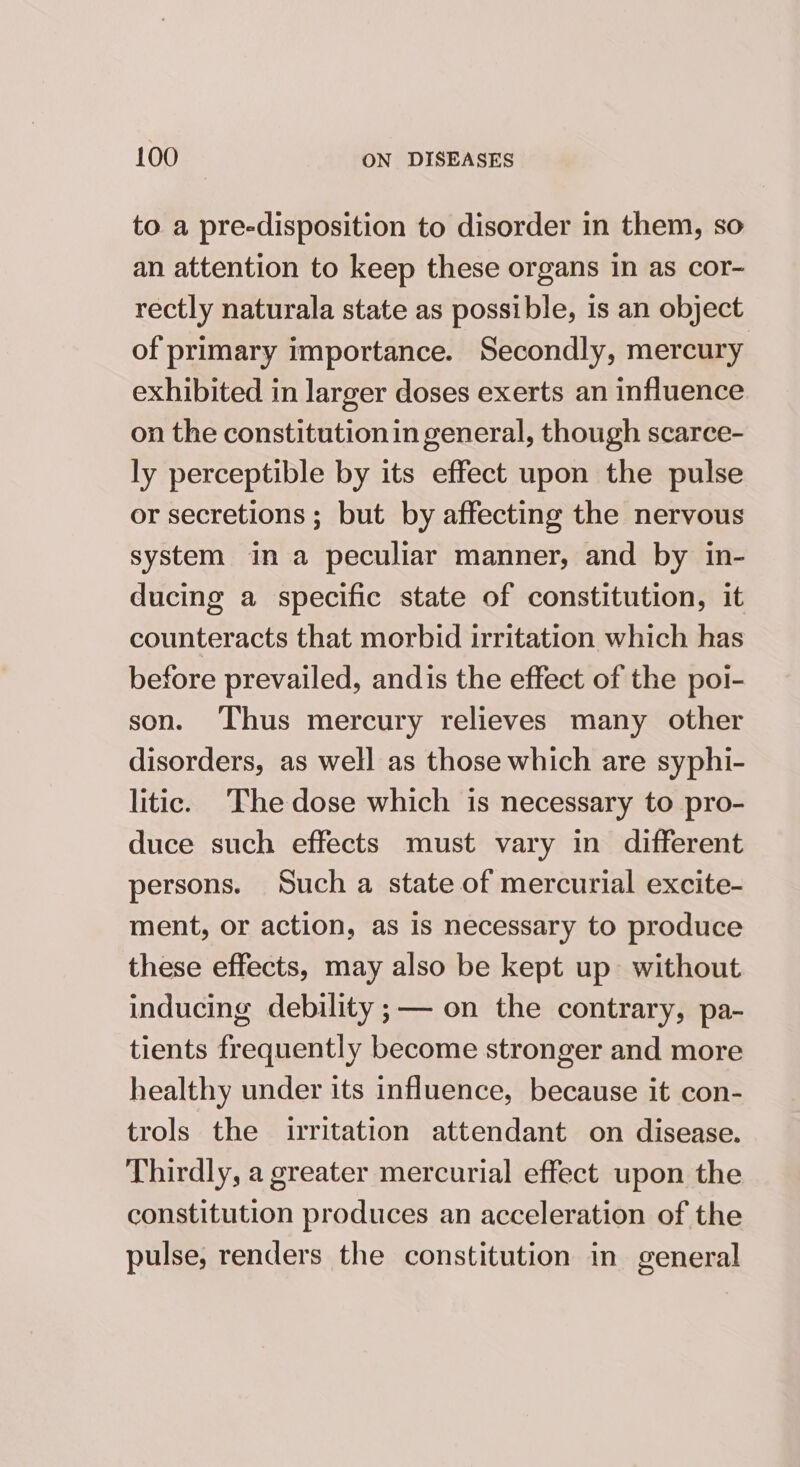 to a pre-disposition to disorder in them, so an attention to keep these organs in as cor- rectly naturala state as possible, is an object of primary importance. Secondly, mercury exhibited in larger doses exerts an influence on the constitution in general, though scarce- ly perceptible by its effect upon the pulse or secretions ; but by affecting the nervous system ina peculiar manner, and by in- ducing a specific state of constitution, it counteracts that morbid irritation which has before prevailed, andis the effect of the poi- son. ‘Thus mercury relieves many other disorders, as well as those which are syphi- litic. ‘The dose which is necessary to pro- duce such effects must vary in different persons. Such a state of mercurial excite- ment, or action, as is necessary to produce these effects, may also be kept up without inducing debility ;—— on the contrary, pa- tients frequently become stronger and more healthy under its influence, because it con- trols the iritation attendant on disease. Thirdly, a greater mercurial effect upon the constitution produces an acceleration of the pulse, renders the constitution in general