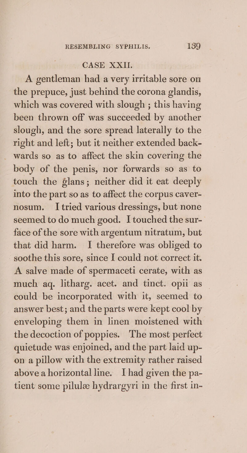 CASE XXII. A gentleman had a very irritable sore on the prepuce, just behind the corona glandis, which was covered with slough ; this having been thrown off was succeeded by another slough, and the sore spread laterally to the right and left; but it neither extended back- _ wards so as to affect the skin covering the body of the penis, nor forwards so as to touch the élans; neither did it eat deeply into the part so as to affect the corpus caver- nosum. I tried various dressings, but none seemed to do much good. I touched the sur- face of the sore with argentum nitratum, but that did harm. I therefore was obliged to soothe this sore, since I could not correct it. A salve made of spermaceti cerate, with as much aq. litharg. acet. and tinct. opii as _ could be incorporated with it, seemed to answer best; and the parts were kept cool by enveloping them in linen moistened with the decoction of poppies. The most perfect quietude was enjoined, and the part laid up- on a pillow with the extremity rather raised above a horizontal line. Ihad given the pa- tient some pilulze hydrargyri in the first in-