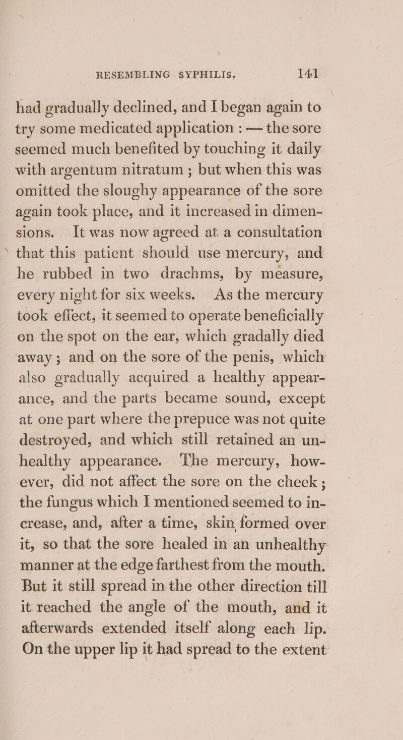 had gradually declined, and I began again to try some medicated application : — the sore seemed much benefited by touching it daily with argentum nitratum ; but when this was omitted the sloughy appearance of the sore again took place, and it increased in dimen- sions. It was now agreed at a consultation ’ that this patient should use mercury, and he rubbed in two drachms, by measure, every night for six weeks. As the mercury took effect, it seemed to operate beneficially on the spot on the ear, which gradally died away ; and on the sore of the penis, which also gradually acquired a healthy appear- ance, and the parts became sound, except at one part where the prepuce was not quite destroyed, and which still retained an un- healthy appearance. The mercury, how- ever, did not affect the sore on the cheek ; the fungus which | mentioned seemed to in- crease, and, after a time, skin formed over it, so that the sore healed in an unhealthy manner at the edge farthest from the mouth. But it still spread in the other direction till it reached the angle of the mouth, and it afterwards extended itself along each lip. On the upper lip it had spread to the extent