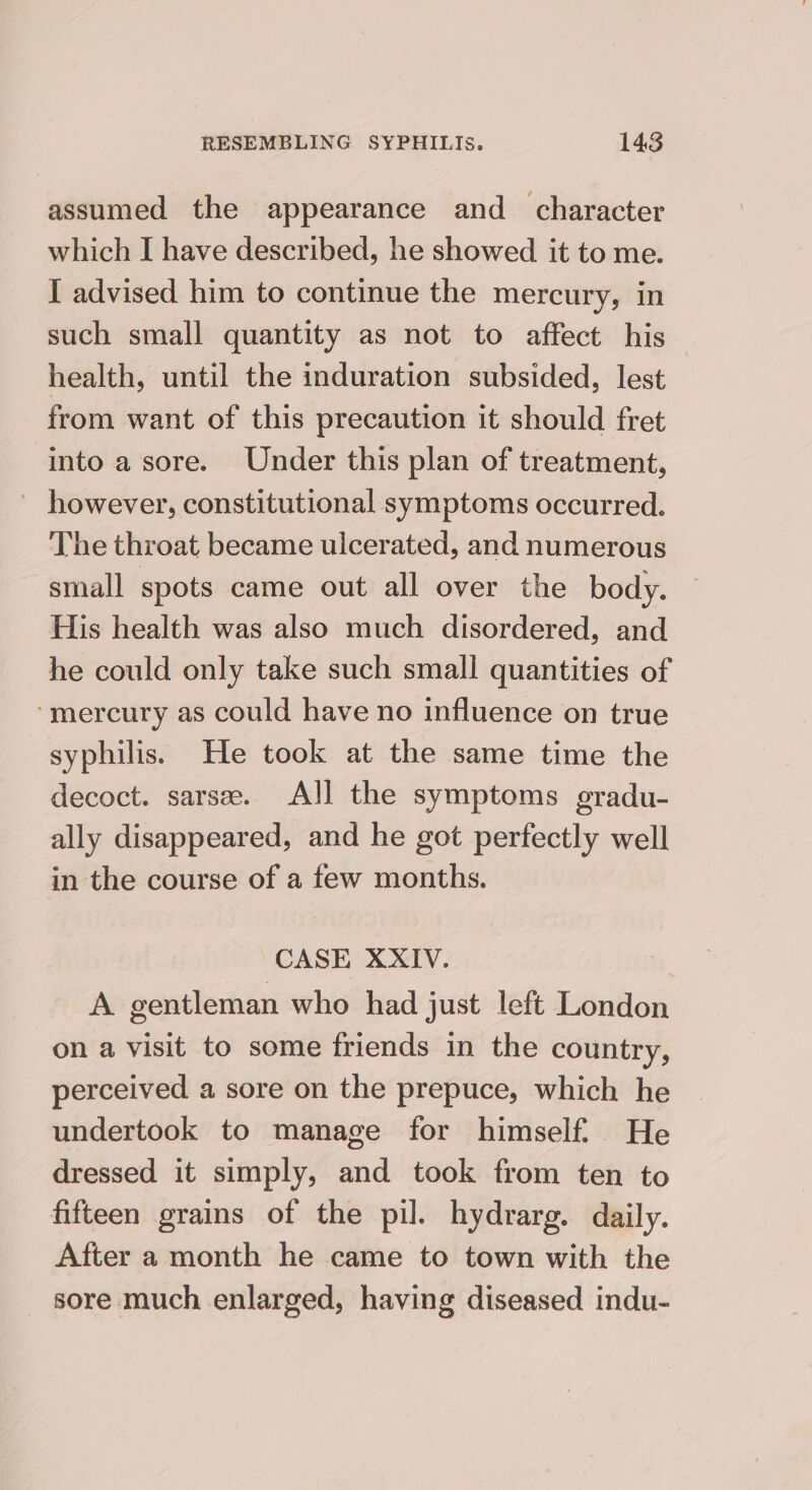 assumed the appearance and character which I have described, he showed it to me. I advised him to continue the mercury, in such small quantity as not to affect his health, until the induration subsided, lest from want of this precaution it should fret into a sore. Under this plan of treatment, ' however, constitutional symptoms occurred. The throat became ulcerated, and numerous small spots came out all over the body. His health was also much disordered, and he could only take such small quantities of ‘mercury as could have no influence on true syphilis. He took at the same time the decoct. sarse. All the symptoms gradu- ally disappeared, and he got perfectly well in the course of a few months. CASE XXIV. is: A gentleman who had just left London on a visit to some friends in the country, perceived a sore on the prepuce, which he undertook to manage for himself. He dressed it simply, and took from ten to fifteen grains of the pil. hydrarg. daily. After a month he came to town with the sore much enlarged, having diseased indu-