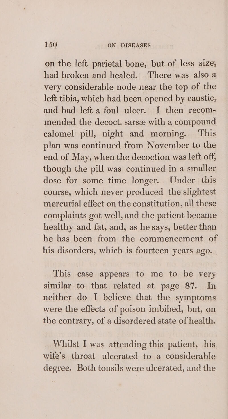 on the left parietal bone, but of less size; had broken and healed. There was also a very considerable node near the top of the left tibia, which had been opened by caustic, and had left a foul ulcer. [I then recom- mended the decoct. sarsae with a compound calomel pill, night and morning. This plan was continued from November to the end of May, when the decoction was left off, though the pill was continued in a smaller dose for some time longer. Under this course, which never produced the slightest mercurial effect on the constitution, all these complaints got well, and the patient became healthy and fat, and, as he says, better than he has been from the commencement of his disorders, which is fourteen years ago. This case appears to me to be very similar to that related at page 87. In neither do I believe that the symptoms were the effects of poison imbibed, but, on the contrary, of a disordered state of health. Whilst I was attending this patient, his wife’s throat ulcerated to a considerable degree. Both tonsils were ulcerated, and the