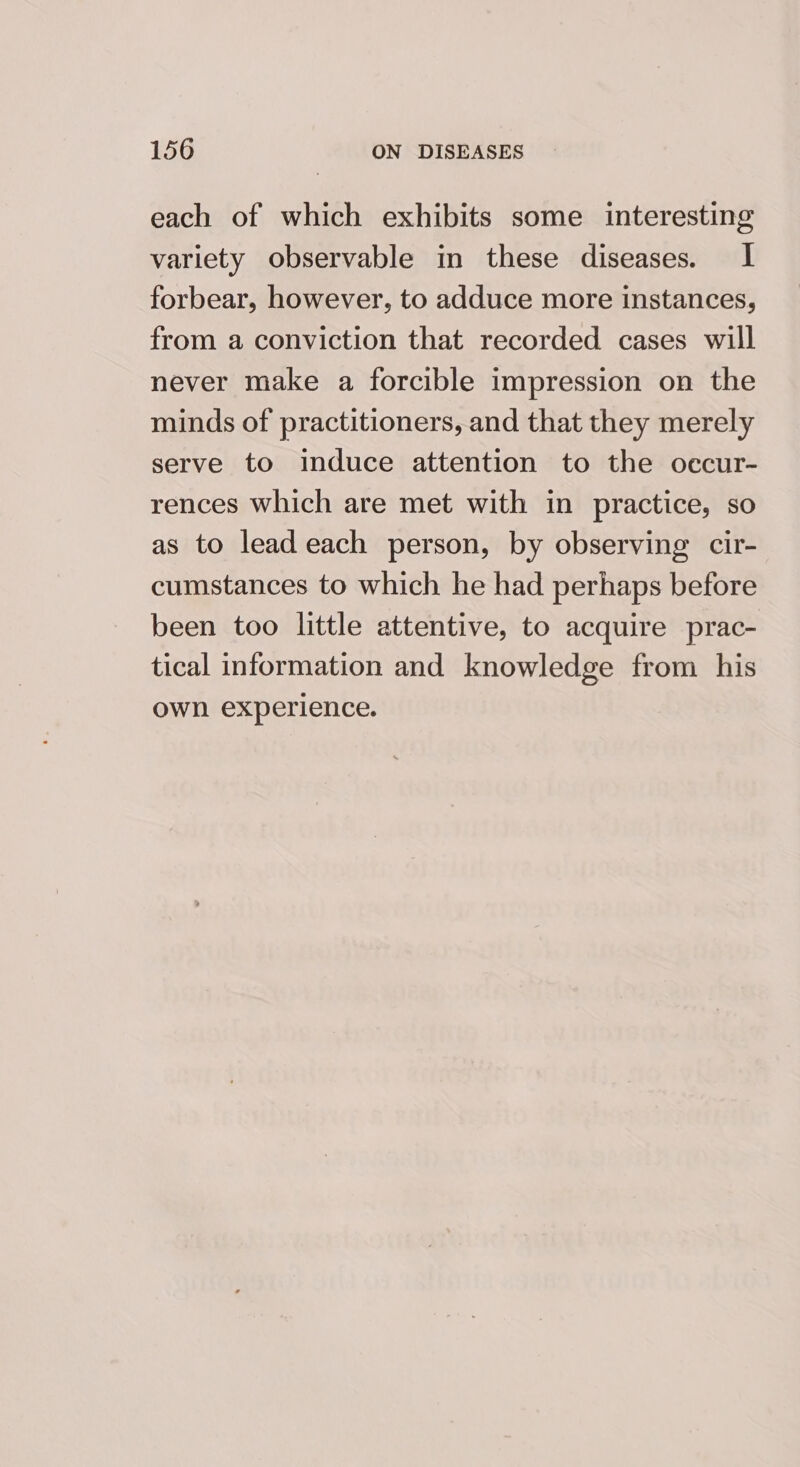 each of which exhibits some interesting variety observable in these diseases. I forbear, however, to adduce more instances, from a conviction that recorded cases will never make a forcible impression on the minds of practitioners, and that they merely serve to induce attention to the occur- rences which are met with in practice, so as to lead each person, by observing cir- cumstances to which he had perhaps before been too little attentive, to acquire prac- tical information and knowledge from his own experience.