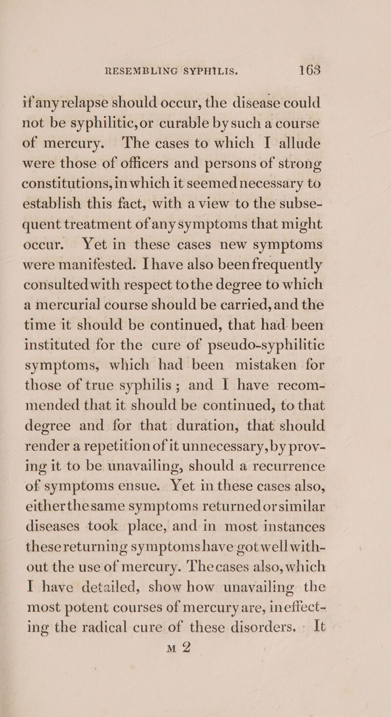 if anyrelapse should occur, the disease could not be syphilitic,or curable by such a course of mercury. The cases to which I allude were those of officers and persons of strong constitutions, in which it seemed necessary to establish this fact, with a view to the subse- quent treatment of any symptoms that might occur. Yet in these cases new symptoms were manifested. Ihave also beenfrequently consulted with respect tothe degree to which a mercurial course should be carried, and the time it should be continued, that had- been instituted for the cure of pseudo-syphilitic symptoms, which had been mistaken for those of true syphilis; and I have recom- mended that it should be continued, to that degree and for that duration, that should render a repetition of it unnecessary, by prov- ing it to be unavailing, should a recurrence of symptoms ensue. Yet in these cases also, eitherthesame symptoms returned or similar diseases took place, and in most instances thesereturning symptoms have got well with- out the use of mercury. Thecases also, which I have detailed, show how unavailing the most potent courses of mercury are, ineffect- ing the radical cure of these disorders. » It M 2