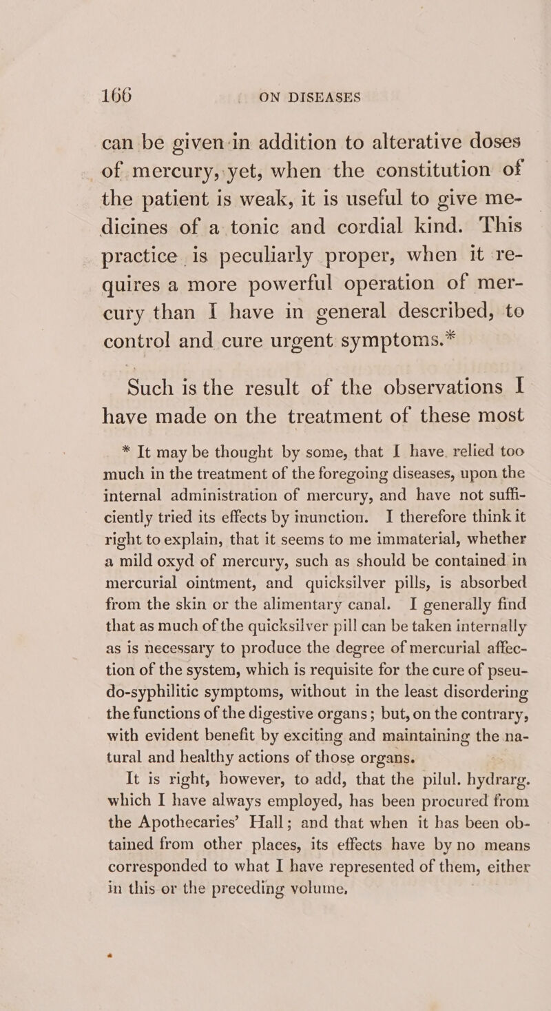 can be given-in addition to alterative doses of mercury, yet, when the constitution of the patient is weak, it is useful to give me- dicines of a tonic and cordial kind. This practice is peculiarly proper, when it re- quires a more powerful operation of mer- cury than I have in general described, to control and cure urgent symptoms.* Such isthe result of the observations I have made on the treatment of these most * It may be thought by some, that I have. relied too much in the treatment of the foregoing diseases, upon the internal administration of mercury, and have not suffi- ciently tried its effects by inunction. I therefore think it right to explain, that it seems to me immaterial, whether a mild oxyd of mercury, such as should be contained in mercurial ointment, and quicksilver pills, is absorbed from the skin or the alimentary canal. I generally find that as much of the quicksilver pill can be taken internally as is necessary to produce the degree of mercurial affec- tion of the system, which is requisite for the cure of pseu- do-syphilitic symptoms, without in the least disordering the functions of the digestive organs; but, on the contrary, with evident benefit by exciting and maintaining the na- tural and healthy actions of Hee organs. It is right, however, to add, that the pilul. ie g. which I have always employed, has been procured from the Apothecaries’ Hall; and that when it has been ob- tained from other places, its effects have by no means corresponded to what I have represented of them, elther in this er the preceding volume,