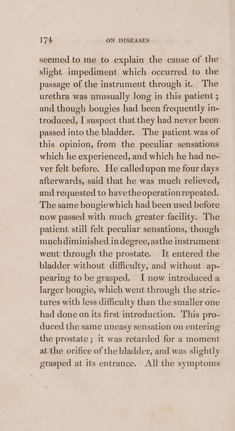 174° ON DISEASES | seemed to me to explain the cause of the slight impediment which occurred to the passage of the instrument through it. The urethra was unusually long in this patient .. and though bougies had been frequently in- troduced, I suspect that they had never been. passed into the bladder. The patient was of this opinion, from the peculiar sensations which he experienced, and which he had ne- ver felt before. He calledupon me four days afterwards, said that he was much relieved, and requested to have the operation repeated. The same bougie which had been used before now passed with much greater facility. The patient still felt peculiar sensations, though much diminished in degree, asthe instrument went through the prostate.. It entered the bladder without difficulty, and without. ap- pearing to be grasped. . I now introduced a larger bougie, which went through the stric- tures with less difficulty than the smaller one _ had done on its first introduction. This pro- duced the same uneasy sensation on entering _the prostate ; it was retarded for a moment at the orifice of the bladder, and was slightly grasped at its entrance. All the symptoms