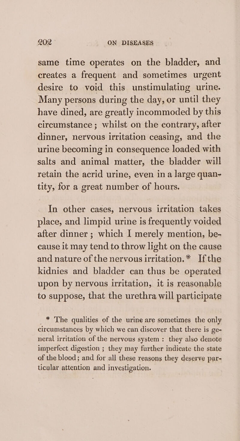 same time operates on the bladder, and creates a frequent and sometimes urgent desire to void this unstimulating urine. Many persons during the day, or until they have dined, are greatly incommoded by this circumstance ; whilst on the contrary, after dinner, nervous irritation ceasing, and the urine becoming in consequence loaded with salts and animal matter, the bladder will retain the acrid urine, even in a large quan- tity, for a great number of hours. In other cases, nervous irritation takes place, and limpid urine is frequently voided after dinner ; which I merely mention, be- cause it may tend to throw light on the cause and nature of the nervous irritation.* Ifthe kidnies and bladder can thus be operated upon by nervous uritation, it is reasonable to suppose, that the urethra will participate * The qualities of the urine are sometimes the only circumstances by which we can discover that there is ge- neral irritation of the nervous system : they also denote imperfect digestion ; they may further indicate the state of the blood; and for all these reasons they deserve par- ticular attention and investigation.