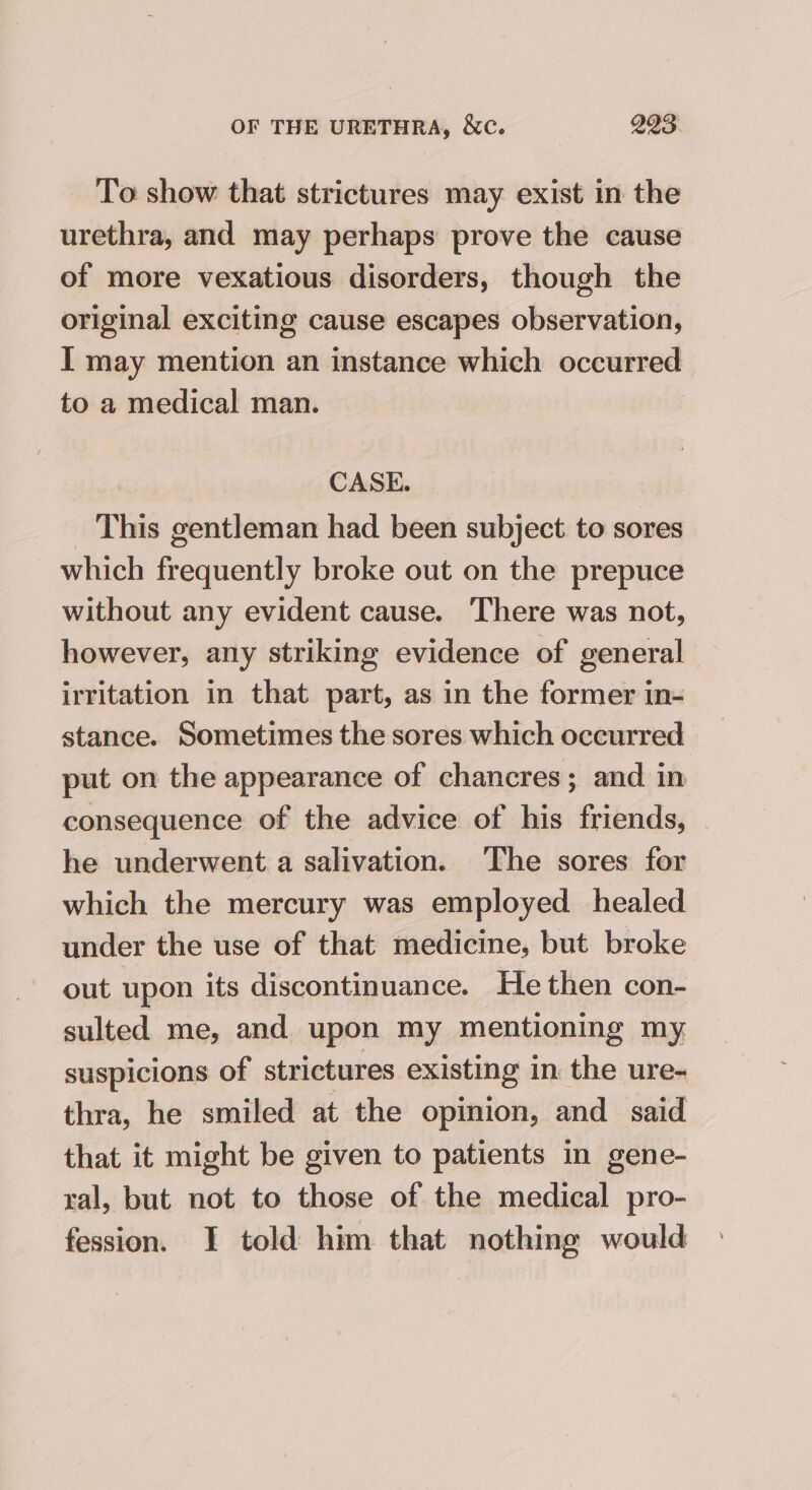 To show that strictures may exist in the urethra, and may perhaps prove the cause of more vexatious disorders, though the original exciting cause escapes observation, I may mention an instance which occurred to a medical man. CASE. _ This gentleman had been subject to sores which frequently broke out on the prepuce without any evident cause. There was not, however, any striking evidence of general irritation in that part, as in the former in- stance. Sometimes the sores which occurred put on the appearance of chancres; and in consequence of the advice of his friends, he underwent a salivation. The sores for which the mercury was employed healed under the use of that medicine, but broke out upon its discontinuance. He then con- sulted me, and upon my mentioning my suspicions of strictures existing in the ure- thra, he smiled at the opinion, and said that it might be given to patients in gene- ral, but not to those of the medical pro- fession. I told him that nothing would