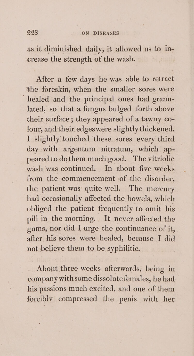 as it diminished daily, it allowed us to in- crease the strength of the wash. After a few days he was able to retract the foreskin, when the smaller sores were healed and the principal ones had granu- lated, so that a fungus bulged forth above their surface ; they appeared of a tawny co- lour, and their edgeswere slightly thickened. I slightly touched these sores every third day with argentum nitratum, which ap- peared to dothem much good. The vitriolic wash was continued. In about five weeks from the commencement of the disorder, the patient was quite well. The mercury had occasionally affected the bowels, which obliged the patient frequently to omit his pill in the morning. It never affected the gums, nor did I urge the continuance of it, after his sores were healed, because I did not believe them to be syphilitic. About three weeks afterwards, being in company withsome dissolute females, he had his passions much excited, and one of them forcibly compressed the penis with her