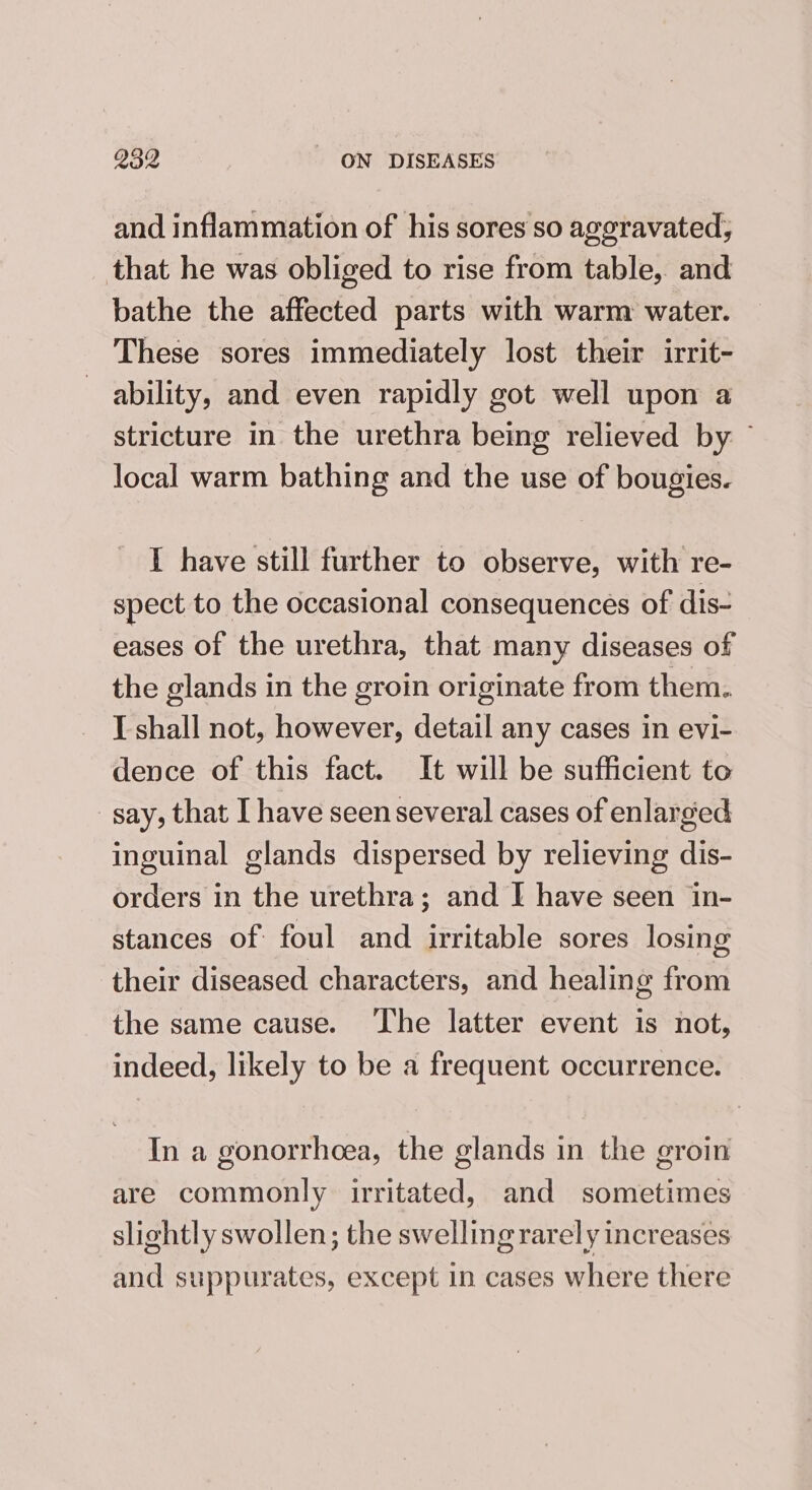 and inflammation of his sores so aggravated, that he was obliged to rise from table, and bathe the affected parts with warm water. These sores immediately lost their irrit- ability, and even rapidly got well upon a stricture in the urethra being relieved by — local warm bathing and the use of bougies. I have still further to observe, with re- spect to the occasional consequences of dis- eases of the urethra, that many diseases of the glands in the groin originate from them. I shall not, however, detail any cases in evi- dence of this fact. It will be sufficient to say, that I have seen several cases of enlarged inguinal glands dispersed by relieving dis- orders in the urethra; and I have seen in- stances of foul and irritable sores losing their diseased characters, and healing from the same cause. The latter event is not, indeed, likely to be a frequent occurrence. In a gonorrheea, the glands in the groin are commonly irritated, and sometimes slightly swollen; the swelling rarely increases and suppurates, except in cases where there