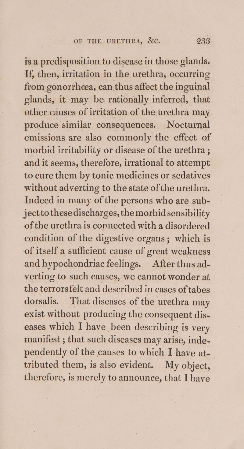 is a predisposition to disease in those glands, If, then, irritation in the urethra, occurring from gonorrheea, can thus affect the inguinal glands, it may be rationally inferred, that ether causes of irritation of the urethra may produce similar consequences.. Nocturnal emissions are also commonly the effect of morbid irritability or disease of the urethra ; and it seems, therefore, irrational to attempt to cure them by tonic medicines or sedatives without adverting to the state of the urethra. Indeed in many of the persons who are sub- ject to these discharges, the morbid sensibility of the urethra is connected with a disordered condition of the digestive organs; which is of itself a sufficient cause of great weakness and hypochondriac feelings. After thus ad- verting to such causes, we cannot wonder at the terrors felt and described in cases of tabes dorsalis. That diseases of the urethra may exist without producing the consequent dis- eases which I have been describing is very manifest ; that such diseases may arise, inde- pendently of the causes to which I have at- tributed them, is also evident. My object, therefore, is merely to announce, that I have